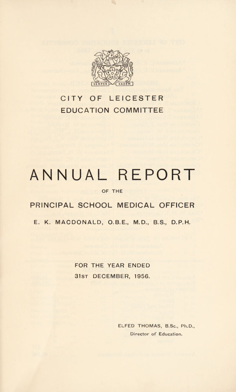 CITY OF LEICESTER EDUCATION COMMITTEE ANNUAL REPORT OF THE PRINCIPAL SCHOOL MEDICAL OFFICER E. K. MACDONALD, O.B.E., M.D., B.S., D.P.H. FOR THE YEAR ENDED 31st DECEMBER, 1956. ELFED THOMAS, B.Sc., Ph.D., Director of Education.