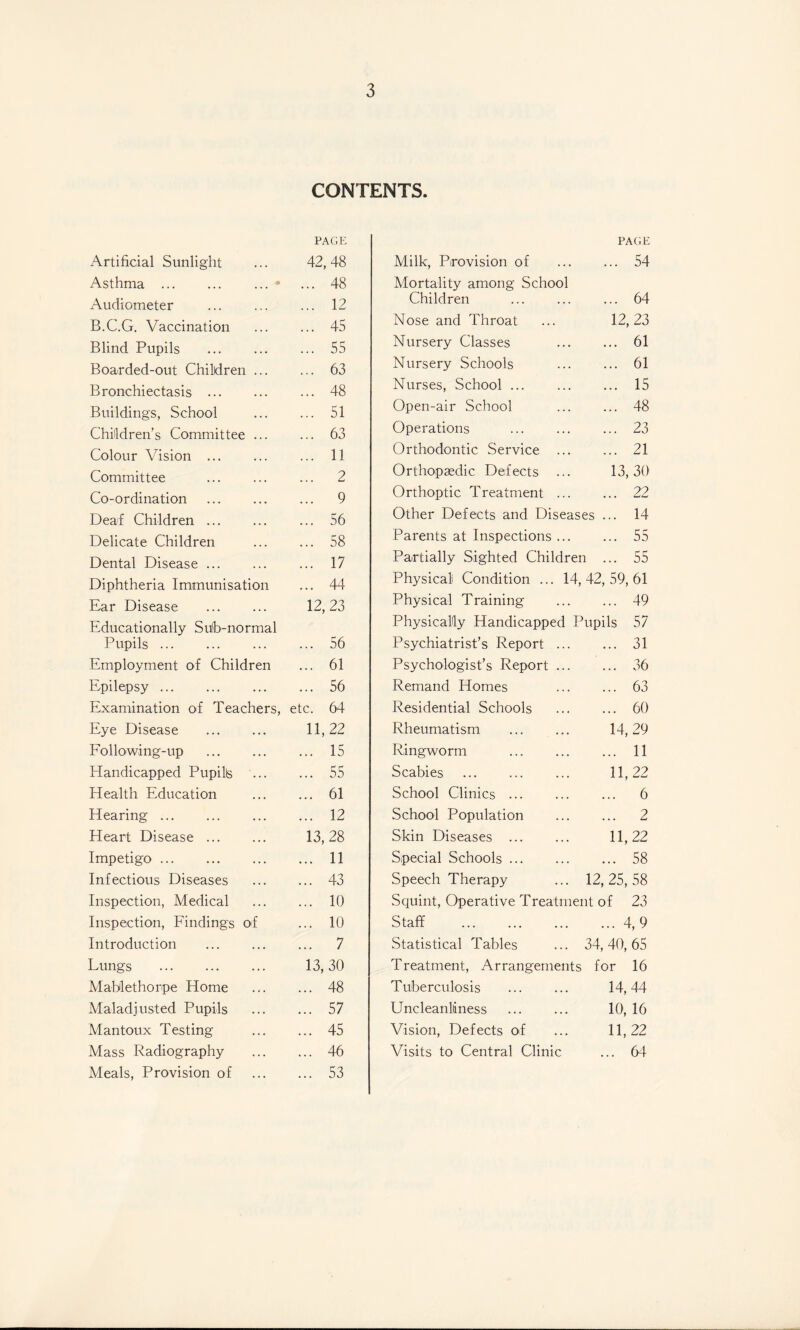 CONTENTS. Artificial Sunlight w oo o < CM XT Asthma ... ... ... • ... 48 Audiometer ... 12 B.C.G. Vaccination ... 45 Blind Pupils . ... 55 Boa-rded-out Children ... ... 63 Bronchiectasis . ... 48 Buildings, School ... 51 Children’s Committee ... ... 63 Colour Vision ... ... 11 Committee ... 2 Co-ordination ... 9 Deaf Children. ... 56 Delicate Children ... 58 Dental Disease ... ... 17 Diphtheria Immunisation ... 44 Ear Disease . 12, 23 Educationally Sub-normal Pupils. ... 56 Employment of Children ... 61 Epilepsy. ... 56 Examination of Teachers, etc. 64 Eye Disease 11,22 Following-up ... 15 Handicapped Pupilte ... 55 Health Education ... 61 Hearing ... ... 12 Heart Disease. 13, 28 Impetigo. ... 11 Infectious Diseases ... 43 Inspection, Medical ... 10 Inspection, Findings of ... 10 Introduction . ... 7 Lungs . 13, 30 Mablethorpe Home ... 48 Maladjusted Pupils ... 57 Mantoux Testing ... 45 Mass Radiography ... 46 Meals, Provision of ... 53 PAGE Milk, Provision of ... ... 54 Mortality among School Children ... ... ... 64 Nose and Throat ... 12,23 Nursery Classes ... ... 61 Nursery Schools ... ... 61 Nurses, School. 15 Open-air School ... ... 48 Operations ... ... ... 23 Orthodontic Service . 21 Orthopaedic Defects ... 13,30 Orthoptic Treatment. 22 Other Defects and Diseases ... 14 Parents at Inspections ... ... 55 Partially Sighted Children ... 55 Physical Condition ... 14,42,59,61 Physical Training . 49 Physically Handicapped Pupils 57 Psychiatrist’s Report. 31 Psychologist’s Report. 36 Remand Homes ... ... 63 Residential Schools . 60 Rheumatism . 14,29 Ringworm . 11 Scabies . 11,22 School Clinics. 6 School Population ... ... 2 Skin Diseases . 11,22 Special Schools.58 Speech Therapy ... 12,25,58 Squint, Operative Treatment of 23 Staff .4, 9 Statistical Tables ... 34,40,65 Treatment, Arrangements for 16 Tuberculosis . 14,44 Uncleanliiness ... ... 10, 16 Vision, Defects of ... 11,22 Visits to Central Clinic ... 64