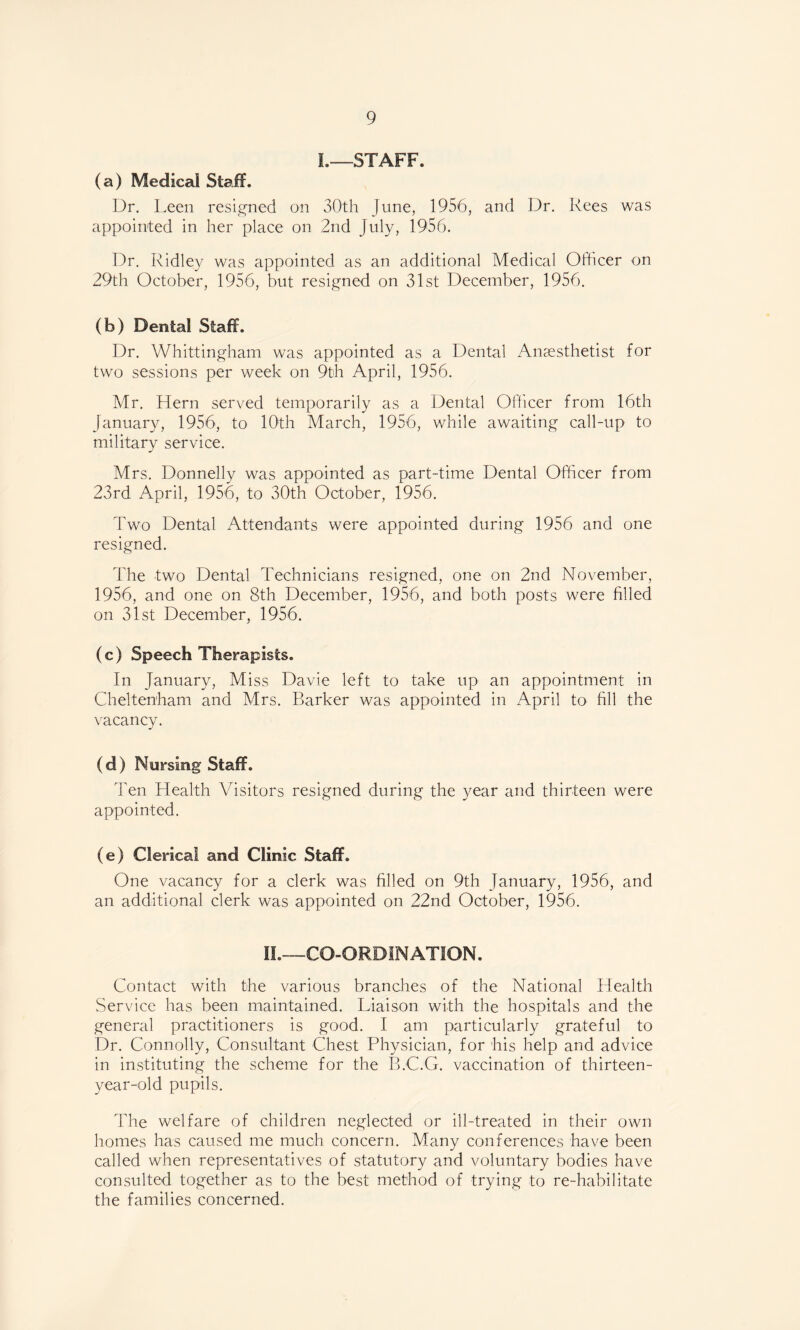 I.—STAFF. (a) Medical Staff. Dr. Leen resigned on 30th June, 1956, and Dr. Rees was appointed in her place on 2nd July, 1956. Dr. Ridley was appointed as an additional Medical Officer on 29th October, 1956, but resigned on 31st December, 1956. (b) Dental Staff. Dr. Whittingham was appointed as a Dental Anaesthetist for two sessions per week on 9th April, 1956. Mr. Hern served temporarily as a Dental Officer from 16th January, 1956, to 10th March, 1956, while awaiting call-up to military service. Mrs. Donnelly was appointed as part-time Dental Officer from 23rd April, 1956, to 30th October, 1956. Two Dental Attendants were appointed during 1956 and one resigned. The two Dental Technicians resigned, one on 2nd November, 1956, and one on 8th December, 1956, and both posts were filled on 31st December, 1956. (c) Speech Therapists. In January, Miss Davie left to take up an appointment in Cheltenham and Mrs. Barker was appointed in April to fill the vacancy. (d) Nursing Staff. Ten Health Visitors resigned during the year and thirteen were appointed. (e) Clerical and Clinic Staff. One vacancy for a clerk was filled on 9th January, 1956, and an additional clerk was appointed on 22nd October, 1956. II.—CO-ORDINATION. Contact with the various branches of the National Health Service has been maintained. Liaison with the hospitals and the general practitioners is good. I am particularly grateful to Dr. Connolly, Consultant Chest Physician, for his help and advice in instituting the scheme for the B.C.G. vaccination of thirteen- year-old pupils. The welfare of children neglected or ill-treated in their own homes has caused me much concern. Many conferences have been called when representatives of statutory and voluntary bodies have consulted together as to the best method of trying to re-habilitate the families concerned.