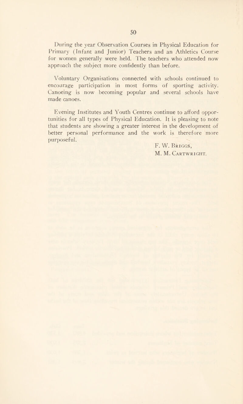 During- the year Observation Courses in Physical Education for Primary (Infant and Junior) Teachers and an Athletics Course for women generally were held. The teachers who attended now approach the subject more confidently than before. Voluntary Organisations connected with schools continued to encourage participation in most forms of sporting activity. Canoeing is now becoming popular and several schools have made canoes. Evening Institutes and Youth Centres continue to afford oppor¬ tunities for all types of Physical Education. It is pleasing to note that students are showing a greater interest in the development of better personal performance and the work is therefore more purposeful. F. W. Briggs, M. M. Cartwright.