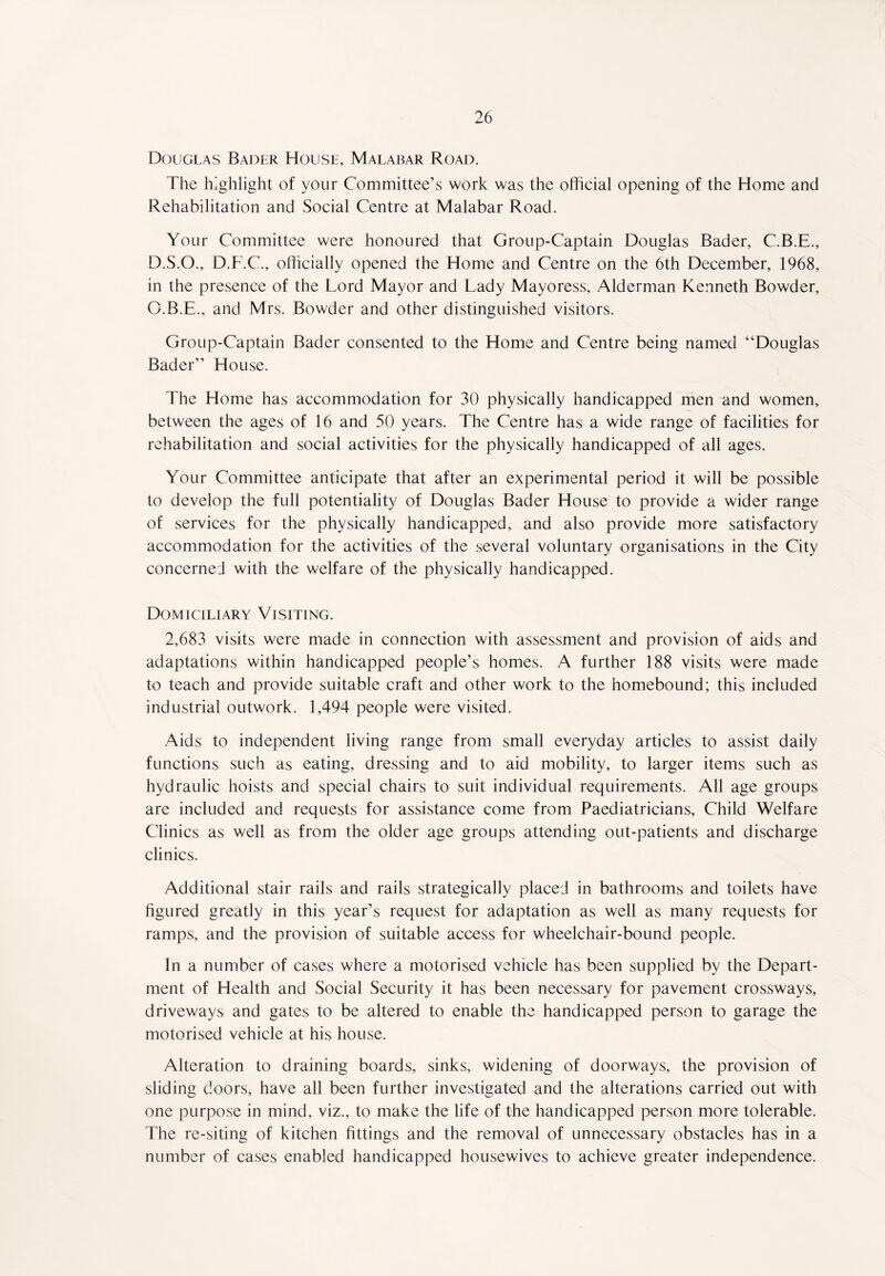 Douglas Bader House, Malabar Road. The highlight of your Committee’s work was the official opening of the Home and Rehabilitation and Social Centre at Malabar Road. Your Committee were honoured that Group-Captain Douglas Bader, C.B.E., D.S.O., D.F.C., officially opened the Home and Centre on the 6th December, 1968, in the presence of the Lord Mayor and Lady Mayoress, Alderman Kenneth Bowder, Q.B.E., and Mrs. Bowder and other distinguished visitors. Group-Captain Bader consented to the Home and Centre being named “Douglas Bader” House. The Home has accommodation for 30 physically handicapped men and women, between the ages of 16 and 50 years. The Centre has a wide range of facilities for rehabilitation and social activities for the physically handicapped of all ages. Your Committee anticipate that after an experimental period it will be possible to develop the full potentiality of Douglas Bader House to provide a wider range of services for the physically handicapped, and also provide more satisfactory accommodation for the activities of the several voluntary organisations in the City concerned with the welfare of the physically handicapped. Domiciliary Visiting. 2,683 visits were made in connection with assessment and provision of aids and adaptations within handicapped people’s homes. A further 188 visits were made to teach and provide suitable craft and other work to the homebound; this included industrial outwork. 1,494 people were visited. Aids to independent living range from small everyday articles to assist daily functions such as eating, dressing and to aid mobility, to larger items such as hydraulic hoists and special chairs to suit individual requirements. All age groups are included and requests for assistance come from Paediatricians, Child Welfare Clinics as well as from the older age groups attending out-patients and discharge clinics. Additional stair rails and rails strategically placed in bathrooms and toilets have figured greatly in this year’s request for adaptation as well as many requests for ramps, and the provision of suitable access for wheelchair-bound people. In a number of cases where a motorised vehicle has been supplied by the Depart¬ ment of Health and Social Security it has been necessary for pavement crossways, driveways and gates to be altered to enable the handicapped person to garage the motorised vehicle at his house. Alteration to draining boards, sinks, widening of doorways, the provision of sliding doors, have all been further investigated and the alterations carried out with one purpose in mind, viz., to make the life of the handicapped person more tolerable. The re-siting of kitchen fittings and the removal of unnecessary obstacles has in a number of cases enabled handicapped housewives to achieve greater independence.