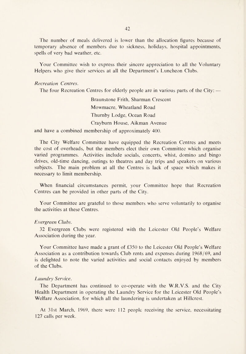 The number of meals delivered is lower than the allocation figures because of temporary absence of members due to sickness, holidays, hospital appointments, spells of very bad weather, etc. Your Committee wish to express their sincere appreciation to all the Voluntary Helpers who give their services at all the Department’s Luncheon Clubs. Recreation Centres. The four Recreation Centres for elderly people are in various parts of the City: — Braunstone Frith, Sharman Crescent Mowmacre, Wheatland Road Thurnby Lodge, Ocean Road Cray burn House, Aikman Avenue and have a combined membership of approximately 400. The City Welfare Committee have equipped the Recreation Centres and meets the cost of overheads, but the members elect their own Committee which organise varied programmes. Activities include socials, concerts, whist, domino and bingo drives, old-time dancing, outings to theatres and day trips and speakers on various subjects. The main problem at all the Centres is lack of space which makes it necessary to limit membership. When financial circumstances permit, your Committee hope that Recreation Centres can be provided in other parts of the City. Your Committee are grateful to those members who serve voluntarily to organise the activities at these Centres. Evergreen Clubs. 32 Evergreen Clubs were registered with the Leicester Old People’s Welfare Association during the year. Your Committee have made a grant of £350 to the Leicester Old People’s Welfare Association as a contribution towards Club rents and expenses during 1968/69, and is delighted to note the varied activities and social contacts enjoyed by members of the Clubs. Laundry Service. The Department has continued to co-operate with the W.R.V.S. and the City Health Department in operating the Laundry Service for the Leicester Old People’s Welfare Association, for which all the laundering is undertaken at Hillcrest. At 31st March, 1969, there were 112 people receiving the service, necessitating 127 calls per week.