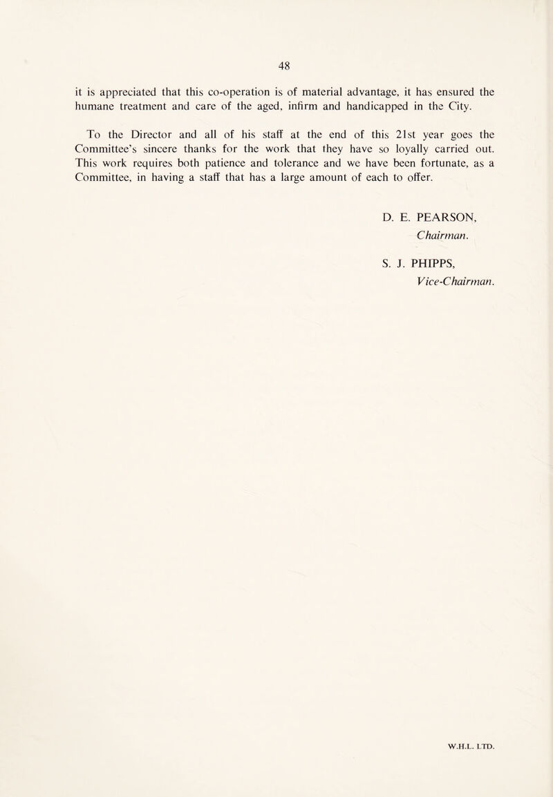 it is appreciated that this co-operation is of material advantage, it has ensured the humane treatment and care of the aged, infirm and handicapped in the City. To the Director and all of his staff at the end of this 21st year goes the Committee’s sincere thanks for the work that they have so loyally carried out. This work requires both patience and tolerance and we have been fortunate, as a Committee, in having a staff that has a large amount of each to offer. D. E. PEARSON, Chairman. S. J. PHIPPS, Vice-Chairman. W.H.L. LTD.