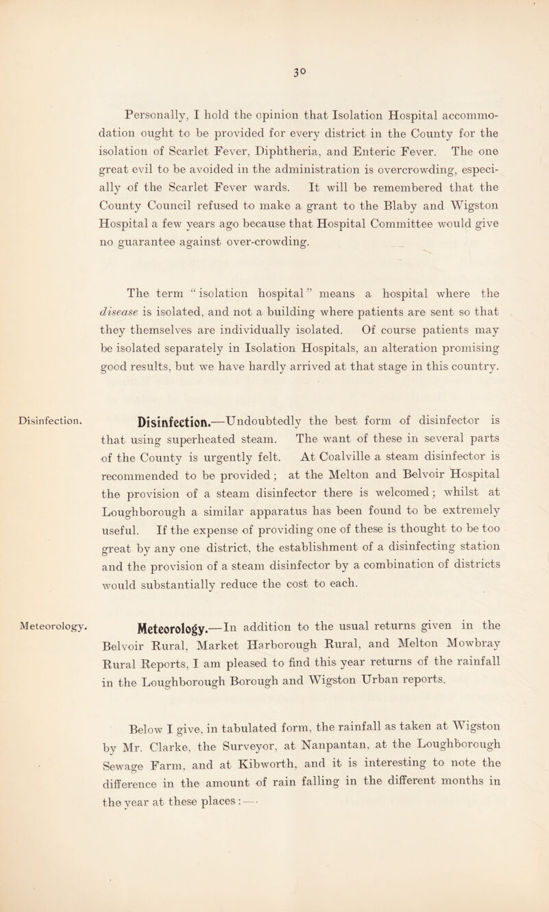 Disinfection. Meteorology. Personally, I hold the opinion that Isolation Hospital accommo¬ dation ought to be provided for every district in the County for the isolation of Scarlet Fever, Diphtheria, and Enteric Fever. The one great evil to be avoided in the administration is overcrowding, especi¬ ally of the Scarlet Fever wards. It will be remembered that the County Council refused to make a grant to the Blaby and Wigston Hospital a few years ago because that Hospital Committee would give no guarantee against over-crowding. The term “ isolation hospital ” means a hospital where the disease is isolated, and not a building where patients are sent so that they themselves are individually isolated. Of course patients may be isolated separately in Isolation Hospitals, an alteration promising good results, but we have hardly arrived at that stage in this country. Disinfection.—Undoubtedly the best form of disinfector is that using superheated steam. The want of these in several parts of the County is urgently felt. At Coalville a steam disinfector is recommended to be provided; at the Melton and Belvoir Hospital the provision of a steam disinfector there is welcomed; whilst at Loughborough a similar apparatus has been found to be extremely useful. If the expense of providing one of these is thought to be too great by any one district, the establishment of a disinfecting station and the provision of a steam disinfector by a combination of districts would substantially reduce the cost to each. Meteorology.—In addition to the usual returns given in the Belvoir Rural, Market Harborough Rural, and Melton Mowbray Rural Reports, I am pleased to find this year returns of the rainfall in the Loughborough Borough and Wigston Urban reports. Below I give, in tabulated form, the rainfall as taken at Wigston by Mr. Clarke, the Surveyor, at Nanpantam at the Loughborough Sewage Farm, and at Kibworth, and it is interesting to note the difference in the amount of rain falling m the different months in the year at these places: — •