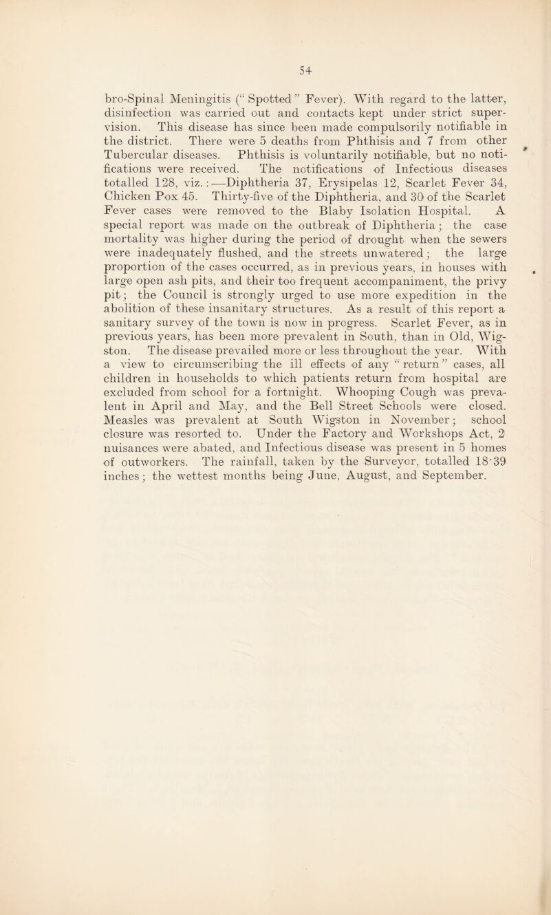 5+ bro-Spinal Meningitis (“Spotted” Fever). With regard to the latter, disinfection was carried out and contacts kept under strict super¬ vision. This disease has since been made compulsorily notifiable in the district. There were 5 deaths from Phthisis and 7 from other Tubercular diseases. Phthisis is voluntarily notifiable, but no noti¬ fications were received. The notifications of Infectious diseases totalled 128, viz.:—Diphtheria 37, Erysipelas 12, Scarlet Fever 34, Chicken Pox 45. Thirty-five of the Diphtheria, and 30' of the Scarlet Fever cases were removed to the Blaby Isolation Hospital. A special report was made on the outbreak of Diphtheria; the case mortality was higher during the period of drought when the sewers were inadequately flushed, and the streets unwatered; the large proportion of the cases occurred, as in previous years, in houses with large open ash pits, and their too frequent accompaniment, the privy pit; the Council is strongly urged to use more expedition in the abolition of these insanitary structures. As a result of this report a sanitary survey of the town is now in progress. Scarlet Fever, as in previous years, has been more prevalent in South, than in Old, Wig- ston. The disease prevailed more or less throughout the year. With a view to circumscribing the ill effects of any “ return ” cases, all children in households to which patients return from hospital are excluded from school for a fortnight. Whooping Cough was preva¬ lent in April and May, and the Bell Street Schools were closed. Measles was prevalent at South Wigston in November; school closure was resorted to. Under the Factory and Workshops Act, 2: nuisances were abated, and Infectious disease was present in 5 homes of outworkers. The rainfall, taken by the Surveyor, totalled 18‘39 inches; the wettest months being June, August, and September.
