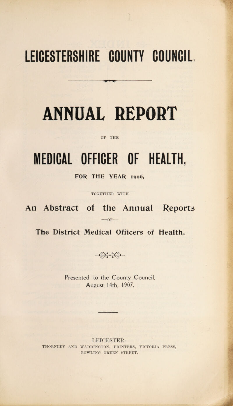 LEICESTERSHIRE COUNTY COUNCIL ANNUAL REPORT OF THE MEDICAL OFFICER OF HEALTH, FOR THE YEAR 1906, TOGETHER WITH An Abstract of the Annual Reports -—OF- The District Medical Officers of Health. Presented to the County Council, August 14th, 1907. LEICESTER: THORNLEY AND WADDINGTON, PRINTERS, VICTORIA PRESS, BOWLING GREEN STREET.