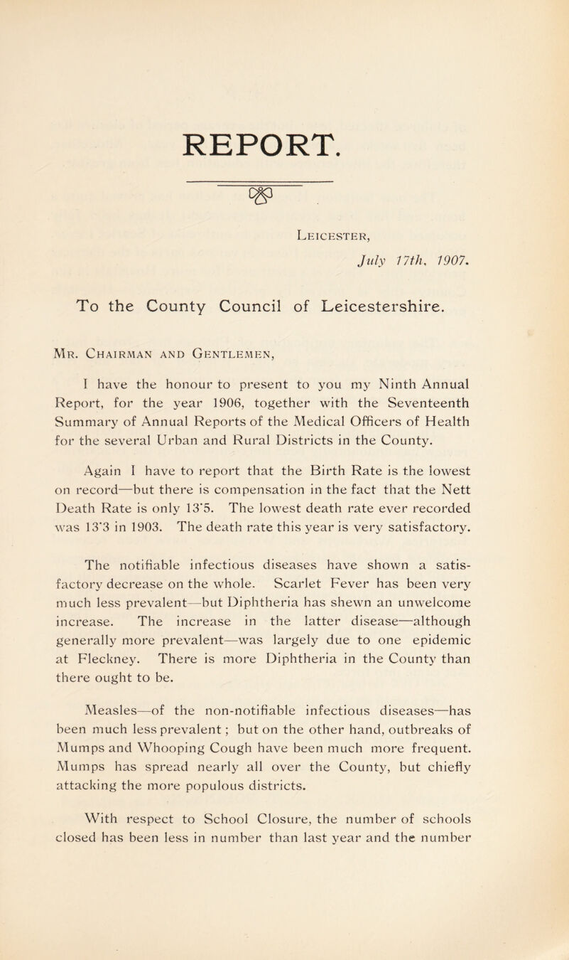 REPORT. 0&3 Leicester, July 17 th, 1907. To the County Council of Leicestershire. Mr. Chairman and Gentlemen, I have the honour to present to you my Ninth Annual Report, for the year 1906, together with the Seventeenth Summary of Annual Reports of the Medical Officers of Health for the several Urban and Rural Districts in the County. Again I have to report that the Birth Rate is the lowest on record—but there is compensation in the fact that the Nett Death Rate is only 13*5. The lowest death rate ever recorded was 13*3 in 1903. The death rate this year is very satisfactory. The notifiable infectious diseases have shown a satis¬ factory decrease on the whole. Scarlet Fever has been very much less prevalent—but Diphtheria has shewn an unwelcome increase. The increase in the latter disease—although generally more prevalent—was largely due to one epidemic at Fleckney. There is more Diphtheria in the County than there ought to be. Measles—of the non-notifiable infectious diseases—has been much less prevalent; but on the other hand, outbreaks of Mumps and Whooping Cough have been much more frequent. Mumps has spread nearly all over the County, but chiefly attacking the more populous districts. With respect to School Closure, the number of schools closed has been less in number than last year and the number