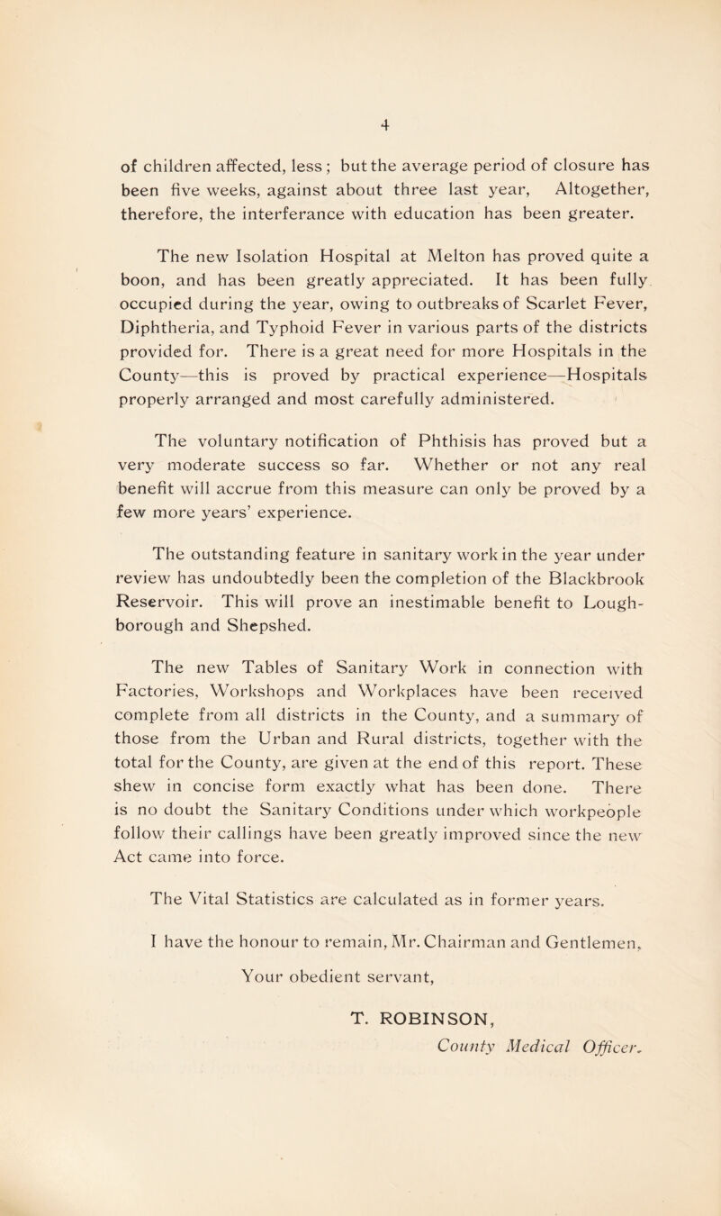 of children affected, less ; but the average period of closure has been five weeks, against about three last year, Altogether, therefore, the interferance with education has been greater. The new Isolation Hospital at Melton has proved quite a boon, and has been greatly appreciated. It has been fully occupied during the year, owing to outbreaks of Scarlet Fever, Diphtheria, and Typhoid Fever in various parts of the districts provided for. There is a great need for more Hospitals in the County—this is proved by practical experience—Hospitals properly arranged and most carefully administered. The voluntary notification of Phthisis has proved but a very moderate success so far. Whether or not any real benefit will accrue from this measure can only be proved by a few more years’ experience. The outstanding feature in sanitary work in the year under review has undoubtedly been the completion of the Blackbrook Reservoir. This will prove an inestimable benefit to Lough¬ borough and Shepshed. The new Tables of Sanitary Work in connection with Factories, Workshops and Workplaces have been received complete from all districts in the County, and a summary of those from the Urban and Rural districts, together with the total for the County, are given at the end of this report. These shew in concise form exactly what has been done. There is no doubt the Sanitary Conditions under which workpeople follow their callings have been greatly improved since the new Act came into force. The Vital Statistics are calculated as in former years. I have the honour to remain, Mr. Chairman and Gentlemen, Your obedient servant, T. ROBINSON, County Medical Officer.