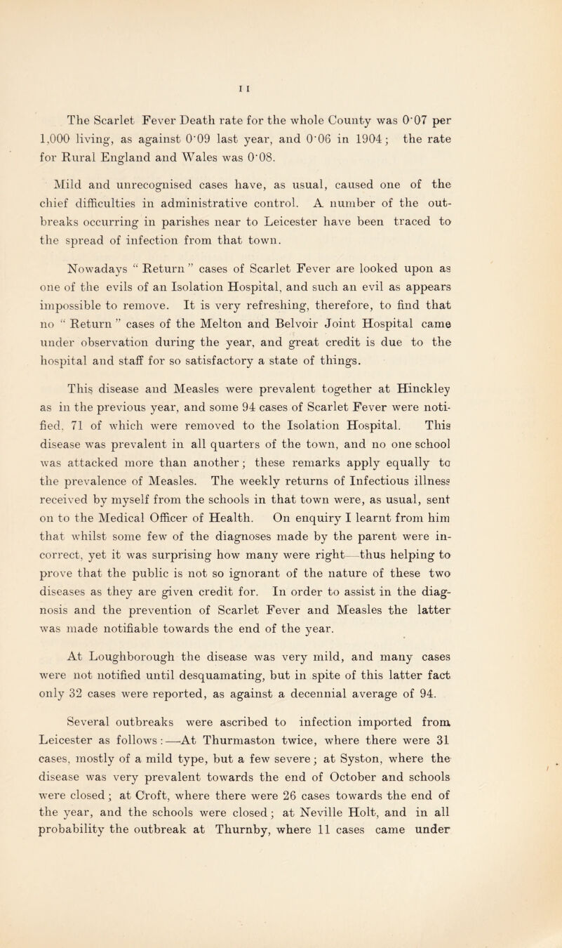 The Scarlet Fever Death rate for the whole County was O' 07 per 1,000 living, as against 0'09 last year, and 0'06 in 1904; the rate for Rural England and Wales was 0'08. Mild and unrecognised cases have, as usual, caused one of the chief difficulties in administrative control. A number of the out¬ breaks occurring in parishes near to Leicester have been traced to the spread of infection from that town. Nowadays “ Return ” cases of Scarlet Fever are looked upon as one of the evils of an Isolation Hospital, and such an evil as appears impossible to remove. It is very refreshing, therefore, to find that no “ Return” cases of the Melton and Belvoir Joint Hospital came under observation during the year, and great credit is due to the hospital and staff for so satisfactory a state of things. This disease and Measles were prevalent together at Hinckley as in the previous year, and some 94 cases of Scarlet Fever were noti¬ fied, 71 of which were removed to the Isolation Hospital. This disease was prevalent in all quarters of the town, and no one school was attacked more than another ; these remarks apply equally to the prevalence of Measles. The weekly returns of Infectious illness received by myself from the schools in that town were, as usual, sent on to the Medical Officer of Health. On enquiry I learnt from him that whilst some few of the diagnoses made by the parent were in¬ correct, yet it was surprising how many were right—thus helping to prove that the public is not so ignorant of the nature of these two diseases as they are given credit for. In order to assist in the diag¬ nosis and the prevention of Scarlet Fever and Measles the latter was made notifiable towards the end of the year. At Loughborough the disease was very mild, and many cases were not notified until desquamating, but in spite of this latter fact only 32 cases were reported, as against a decennial average of 94. Several outbreaks were ascribed to infection imported from Leicester as follows:—At Thurmaston twice, where there were 31 cases, mostly of a mild type, but a few severe; at Syston, where the disease was very prevalent towards the end of October and schools were closed; at Croft, where there were 26 cases towards the end of the year, and the schools were closed; at Neville Holt, and in all