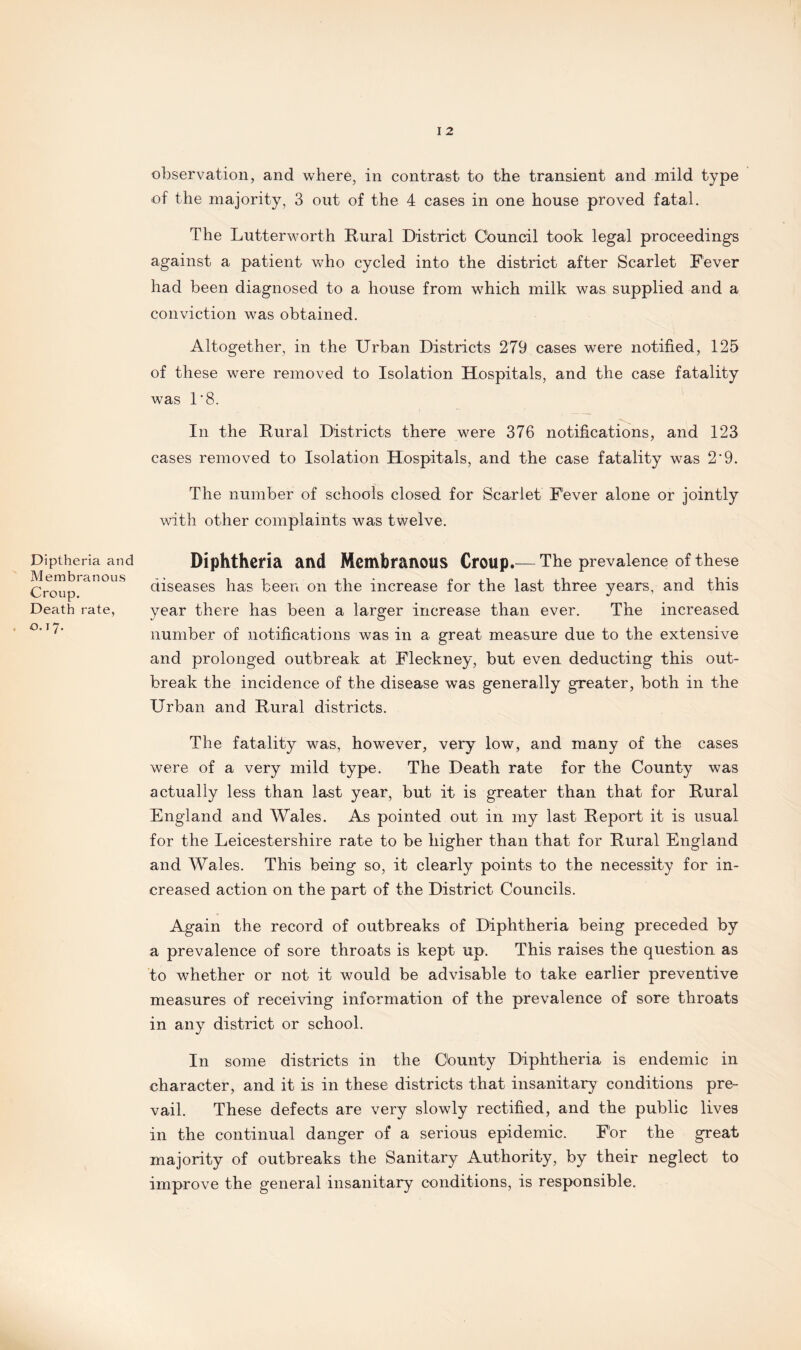 Diptheria and Membranous Croup. Death rate, 0.17. I 2 observation, and where, in contrast to the transient and mild type of the majority, 3 out of the 4 cases in one house proved fatal. The Lutterworth Rural District Cbuncil took legal proceedings against a patient who cycled into the district after Scarlet Fever had been diagnosed to a house from which milk was supplied and a conviction was obtained. Altogether, in the Urban Districts 279 cases were notified, 125 of these were removed to Isolation Hospitals, and the case fatality was 1'8. In the Rural Districts there were 376 notifications, and 123 cases removed to Isolation Hospitals, and the case fatality was 2'9. The number of schools closed for Scarlet Fever alone or jointly with other complaints was twelve. Diphtheria and Membranous Croup.— The prevalence of these diseases has been on the increase for the last three years, and this year there has been a larger increase than ever. The increased number of notifications was in a great measure due to the extensive and prolonged outbreak at Fleckney, but even deducting this out¬ break the incidence of the disease was generally greater, both in the Urban and Rural districts. The fatality was, however, very low, and many of the cases were of a very mild type. The Death rate for the County was actually less than last year, but it is greater than that for Rural England and Wales. As pointed out in my last Report it is usual for the Leicestershire rate to be higher than that for Rural England and Wales. This being so, it clearly points to the necessity for in¬ creased action on the part of the District Councils. Again the record of outbreaks of Diphtheria being preceded by a prevalence of sore throats is kept up. This raises the question as to whether or not it would be advisable to take earlier preventive measures of receiving information of the prevalence of sore throats in any district or school. In some districts in the County Diphtheria is endemic in character, and it is in these districts that insanitary conditions pre¬ vail. These defects are very slowly rectified, and the public lives in the continual danger of a serious epidemic. For the great majority of outbreaks the Sanitary Authority, by their neglect to improve the general insanitary conditions, is responsible.