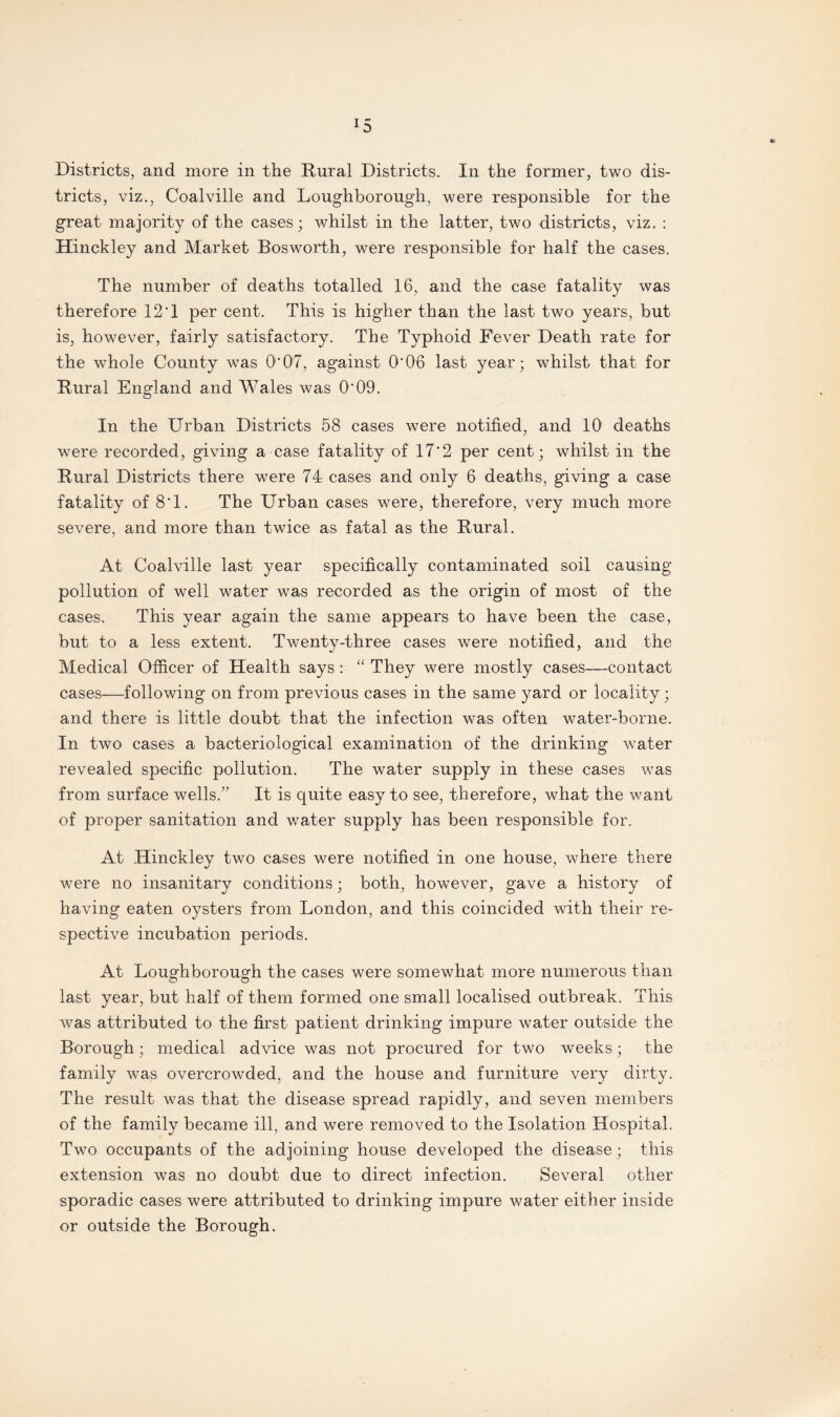 *5 Districts, and more in the Rural Districts. In the former, two dis¬ tricts, viz., Coalville and Loughborough, were responsible for the great majority of the cases; whilst in the latter, two districts, viz. : Hinckley and Market Bosworth, were responsible for half the cases. The number of deaths totalled 16, and the case fatality was therefore 12'1 per cent. This is higher than the last two years, but is, however, fairly satisfactory. The Typhoid Fever Death rate for the whole County was O'07, against 0*06 last year; whilst that for Rural England and Wales was O'09. In the Urban Districts 58 cases were notified, and 10 deaths were recorded, giving a case fatality of 17'2 per cent; whilst in the Rural Districts there were 74 cases and only 6 deaths, giving a case fatality of 8*1. The Urban cases were, therefore, very much more severe, and more than twice as fatal as the Rural. At Coalville last year specifically contaminated soil causing pollution of well water was recorded as the origin of most of the cases. This year again the same appears to have been the case, but to a less extent. Twenty-three cases were notified, and the Medical Officer of Health says : “ They were mostly cases—contact cases—following on from previous cases in the same yard or locality; and there is little doubt that the infection was often water-borne. In two cases a bacteriological examination of the drinking water revealed specific pollution. The water supply in these cases was from surface wells.” It is quite easy to see, therefore, what the want of proper sanitation and water supply has been responsible for. At Hinckley two cases were notified in one house, where there were no insanitary conditions; both, however, gave a history of having eaten oysters from London, and this coincided with their re¬ spective incubation periods. At Loughborough the cases were somewhat more numerous than last year, but half of them formed one small localised outbreak. This was attributed to the first patient drinking impure water outside the Borough; medical advice was not procured for two weeks; the family was overcrowded, and the house and furniture very dirty. The result was that the disease spread rapidly, and seven members of the family became ill, and were removed to the Isolation Hospital. Two occupants of the adjoining house developed the disease; this extension was no doubt due to direct infection. Several other sporadic cases were attributed to drinking impure water either inside or outside the Borough.