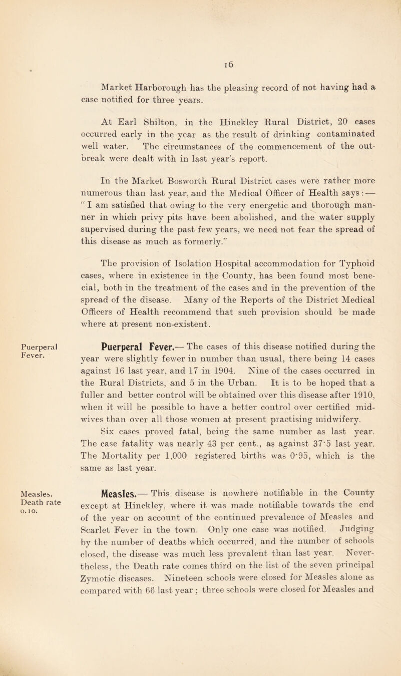 Puerperal Fever. Measles. Death rate o. ] o. 16 Market Harborough has the pleasing record of not having had a case notified for three years. At Earl Shilton, in the Hinckley Rural District, 20 cases occurred early in the year as the result of drinking contaminated well water. The circumstances of the commencement of the out¬ break were dealt with in last year’s report. In the Market Bosworth Rural District cases were rather more numerous than last year, and the Medical Officer of Health says : — “ I am satisfied that owing to the very energetic and thorough man¬ ner in which privy pits have been abolished, and the water supply supervised during the past few years, we need not fear the spread of this disease as much as formerly.” The provision of Isolation Hospital accommodation for Typhoid cases, where in existence in the County, has been found most bene- cial, both in the treatment of the cases and in the prevention of the spread of the disease. Many of the Reports of the District Medical Officers of Health recommend that such provision should be made where at present non-existent. Puerperal Fever.— The cases of this disease notified during the year were slightly fewer in number than usual, there being 14 cases against 16 last year, and 17 in 1904. Nine of the cases occurred in the Rural Districts, and 5 in the Urban. It is to be hoped that a fuller and better control will be obtained over this disease after 1910, when it will be possible to have a better control over certified mid¬ wives than over all those women at present practising midwifery. Six cases proved fatal, being the same number as last year. The case fatality was nearly 43 per cent., as against 37'5 last year. The Mortality per 1,000 registered births was 0*95, which is the same as last year. Measles.— This disease is nowhere notifiable in the County except at Hinckley, where it was made notifiable towards the end of the year on account of the continued prevalence of Measles and Scarlet Fever in the town. Only one case was notified. Judging by the number of deaths which occurred, and the number of schools closed, the disease was much less prevalent than last year. Never¬ theless, the Death rate comes third on the list of the seven principal Zymotic diseases. Nineteen schools were closed for Measles alone as compared with 66 last year • three schools were closed for Measles and
