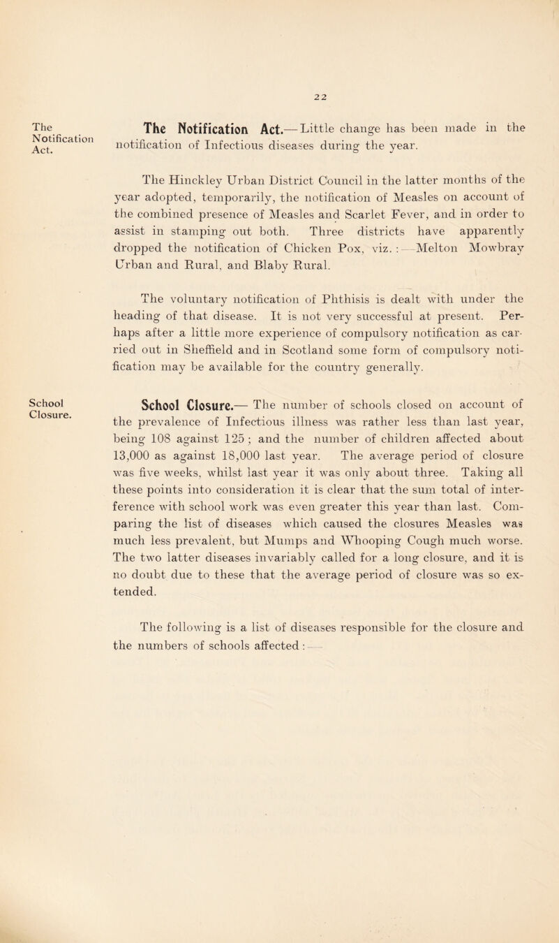 The Notification Act. School Closure. The Notification Act.— Little change has been made in the notification of Infectious diseases during the year. The Hinckley Urban District Council in the latter months of the year adopted, temporarily, the notification of Measles on account of the combined presence of Measles and Scarlet Fever, and in order to assist in stamping out both. Three districts have apparently dropped the notification of Chicken Pox, viz.: Melton Mowbray Urban and Rural, and Blaby Rural. The voluntary notification of Phthisis is dealt with under the heading of that disease. It is not very successful at present. Per¬ haps after a little more experience of compulsory notification as car¬ ried out in Sheffield and in Scotland some form of compulsory noti¬ fication may be available for the country generally. School Closure.— The number of schools closed on account of the prevalence of Infectious illness was rather less than last year, being 108 against 125 ; and the number of children affected about 13,000 as against 18,000 last year. The average period of closure was five weeks, whilst last year it was only about three. Taking all these points into consideration it is clear that the sum total of inter¬ ference with school work was even greater this year than last. Com¬ paring the list of diseases which caused the closures Measles was much less prevalent, but Mumps and Whooping Cough much worse. The two latter diseases invariably called for a long closure, and it is no doubt due to these that the average period of closure was so ex¬ tended. The following is a list of diseases responsible for the closure and the numbers of schools affected :
