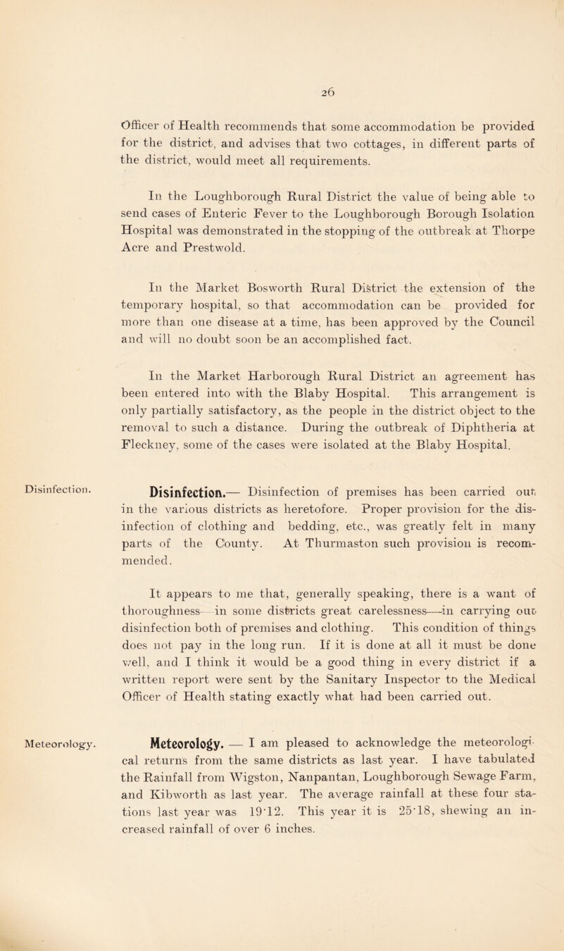 Disinfection. Meteorology. Officer of Health recommends that some accommodation be provided for the district, and advises that two cottages, in different parts of the district, would meet all requirements. In the Loughborough Rural District the value of being able to send cases of Enteric Fever to the Loughborough Borough Isolation Hospital was demonstrated in the stopping of the outbreak at Thorpe Acre and Prestwold. In the Market Bosworth Rural District the extension of the temporary hospital, so that accommodation can be provided for more than one disease at a time, has been approved by the Council and will no doubt soon be an accomplished fact. In the Market Harborough Rural District an agreement has been entered into with the Blaby Hospital. This arrangement is only partially satisfactory, as the people in the district object to the removal to such a distance. During the outbreak of Diphtheria at Fleckney, some of the cases were isolated at the Blaby Hospital. Disinfection.— Disinfection of premises has been carried out in the various districts as heretofore. Proper provision for the dis¬ infection of clothing and bedding, etc., was greatly felt in many parts of the County. At Thurmaston such provision is recom¬ mended. It appears to me that, generally speaking, there is a want of thoroughness—in some districts great carelessness—in carrying oud disinfection both of premises and clothing. This condition of things does not pay in the long run. If it is done at all it must be done well, and I think it would be a good thing in every district if a written report were sent by the Sanitary Inspector to the Medical Officer of Health stating exactly what had been carried out. Meteorology. — I am pleased to acknowledge the meteorologi cal returns from the same districts as last year. I have tabulated the Rainfall from Wigston, Nanpantan, Loughborough Sewage Farm, and Kibworth as last year. The average rainfall at these four sta¬ tions last year was 19*12. This year it is 25*18, shewing an in¬ creased rainfall of over 6 inches.