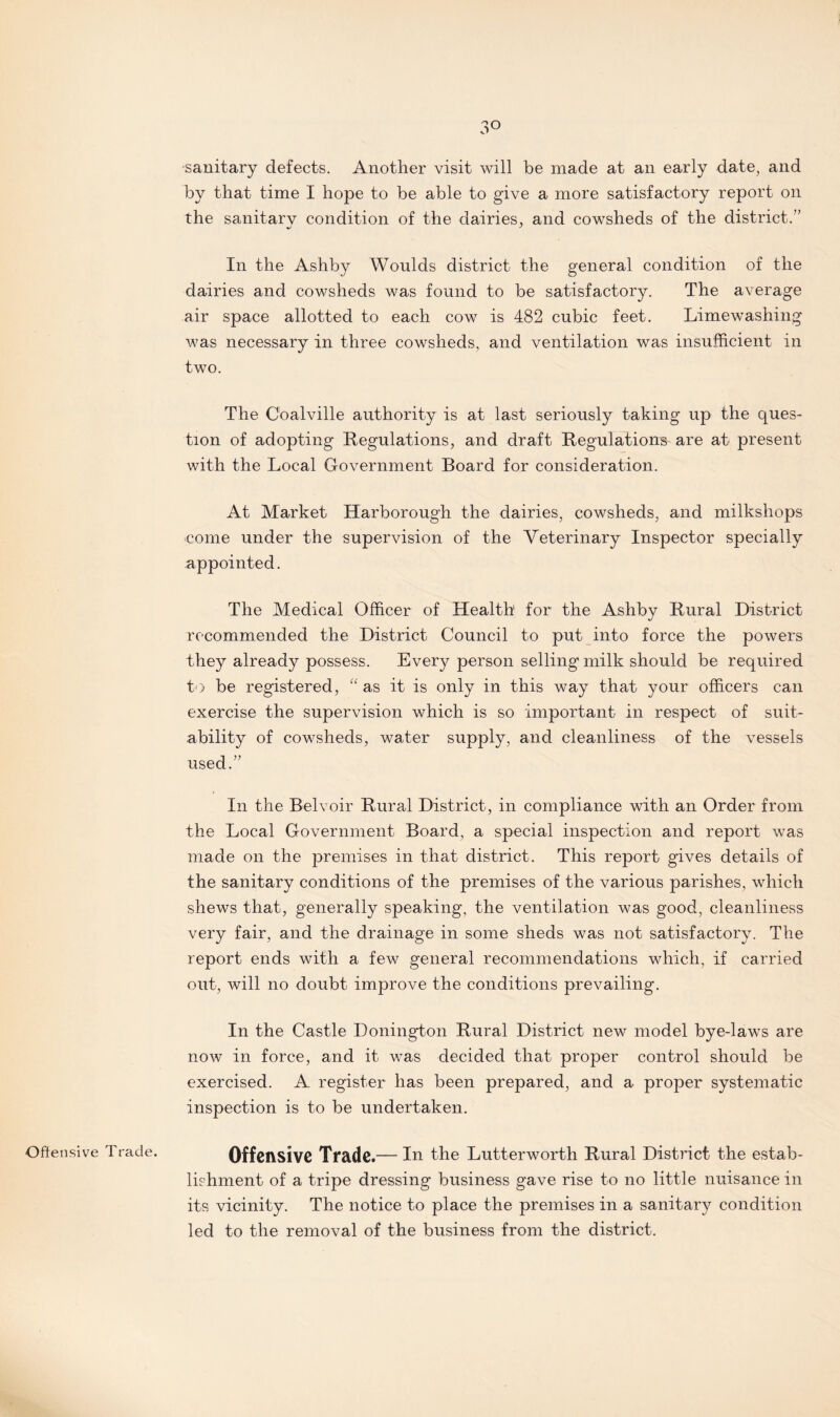 3° sanitary defects. Another visit will be made at an early date, and by that time I hope to be able to give a more satisfactory report on the sanitarv condition of the dairies, and cowsheds of the district.” In the Ashby Woulds district the general condition of the dairies and cowsheds was found to be satisfactory. The average air space allotted to each cow is 482 cubic feet. Limewashing was necessary in three cowsheds, and ventilation was insufficient in two. The Coalville authority is at last seriously taking up the ques¬ tion of adopting Regulations, and draft Regulations are at present with the Local Government Board for consideration. At Market Harborough the dairies, cowsheds, and milkshops come under the supervision of the Veterinary Inspector specially appointed. The Medical Officer of Health for the Ashby Rural District recommended the District Council to put into force the powers they already possess. Every person selling' milk should be required to be registered, “ as it is only in this way that your officers can exercise the supervision which is so important in respect of suit¬ ability of cowsheds, water supply, and cleanliness of the vessels used.” In the Bel voir Rural District, in compliance with an Order from the Local Government Board, a special inspection and report was made on the premises in that district. This report gives details of the sanitary conditions of the premises of the various parishes, which shews that, generally speaking, the ventilation was good, cleanliness very fair, and the drainage in some sheds was not satisfactory. The report ends with a few general recommendations which, if carried out, will no doubt improve the conditions prevailing. In the Castle Donington Rural District new model bye-laws are now in force, and it was decided that proper control should be exercised. A register has been prepared, and a proper systematic inspection is to be undertaken. Offensive Trade. Offensive Trade.— In the Lutterworth Rural District the estab¬ lishment of a tripe dressing business gave rise to no little nuisance in its vicinity. The notice to place the premises in a sanitary condition led to the removal of the business from the district.