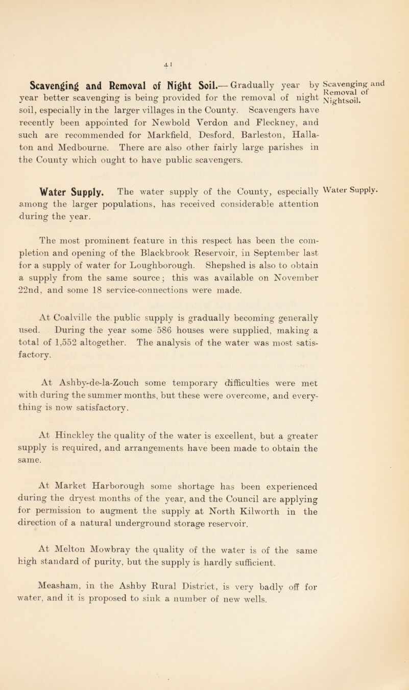 Scavenging and Removal of Night Soil.— Gradually year by pCe^”Jin^and year better scavenging is being provided for the removal of night jsq^-htsoil. soil, especially in the larger villages in the County. Scavengers have recently been appointed for Newbold Verdon and Fleckney, and such are recommended for Markfield, Desford, Barleston, Haila- ton and Medbourne. There are also other fairly large parishes in the County which ought to have public scavengers. Water Supply. The water supply of the County, especially Water Supply, among the larger populations, has received considerable attention during the year. The most prominent feature in this respect has been the com¬ pletion and opening of the Blackbrook Reservoir, in September last for a supply of water for Loughborough. Shepshed is also to obtain a supply from the same source; this was available on November 22nd, and some 18 service-connections were made. At Coalville the. public supply is gradually becoming generally used. During the year some 586 houses were supplied, making a total of 1,552 altogether. The analysis of the water was most satis¬ factory. At Ashby-de-la-Zouch some temporary difficulties were met with during the summer months, but these were overcome, and every¬ thing is now satisfactory. At Hinckley the quality of the water is excellent, but a greater supply is required, and arrangements have been made to obtain the same. At Market Harborough some shortage has been experienced during the dryest months of the year, and the Council are applying for permission to augment the supply at North Kilworth in the direction of a natural underground storage reservoir. At Melton Mowbray the quality of the water is of the same high standard of purity, but the supply is hardly sufficient. Measham, in the Ashby Rural District, is very badly off for water, and it is proposed to sink a number of new wells.