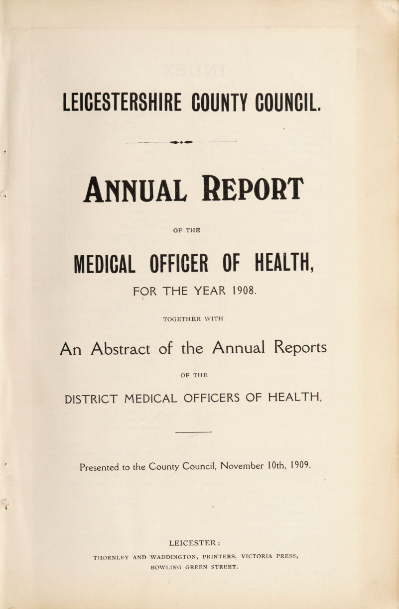 LEICESTERSHIRE COUNTY COUNCIL. Annual Report OF THE MEDICAL OFFICER OF HEALTH, FOR THE YEAR 1908. TOGETHER WITH An Abstract of the Annual Reports OF THE DISTRICT MEDICAL OFFICERS OF HEALTH, Presented to the County Council, November 10th, 1909. LEICESTER: THORNLF.Y AND WADDINGTON, PRINTERS. VICTORIA PRESS, BOWLING GREEN STREET.