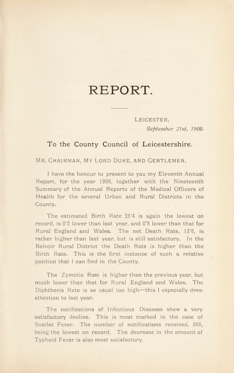 REPORT. Leicester, September 21st, 1909. To the County Council of Leicestershire. Mr. Chairman, My Lord Duke, and Gentlemen, I have the honour to present to you my Eleventh Annual Report, for the year 1908, together with the Nineteenth Summary of the Annual Reports of the Medical Officers of Health for the several Urban and Rural Districts in the County. The estimated Birth Rate 25*4 is again the lowest on record, is 0‘2 lower than last year, and 0*8 lower than that for Rural England and Wales. The net Death Rate, 13*6, is rather higher than last year, but is still satisfactory. In the Belvoir Rural District the Death Rate is higher than the Birth Rate. This is the first instance of such a relative position that I can find in the County. The Zymotic Rate is higher than the previous year, but much lower than that for Rural England and Wales. The Diphtheria Rate is as usual too high—this I especially drew attention to last year. The notifications of Infectious Diseases shew a very satisfactory decline. This is most marked in the case of Scarlet Fever. The number of notifications received, 359, being the lowest on record. The decrease in the amount of Typhoid Fever is also most satisfactory.