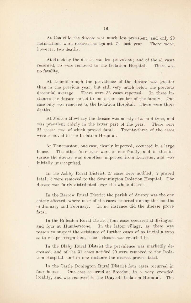 At Coalville the disease was much less prevalent, and only 29 notifications were received as against 71 last year. There were, however, two deaths. At Hinckley the disease was less prevalent; and of the 41 cases recorded, 35 were removed to the Isolation Hospital. There was no fatality. At Loughborough the prevalence of the disease was greater than in the previous year, but still very much below the previous decennial average. There were 36 cases reported. In three in¬ stances the disease spread to one other member of the family. One case only was removed to the Isolation Hospital. There were three deaths. At Melton Mowbray the disease was mostly of a mild type, and was prevalent chiefly in the latter part of the year. There were 27 cases; two of which proved fatal. Twenty-three of the cases were removed to the Isolation Hospital. At Thurmaston, one case, clearly imported, occurred in a large house. The other four cases were in one family, and in this in¬ stance the disease was doubtless imported from Leicester, and was initially unrecognised. In the Ashby Rural District, 27 cases were notified; 2 proved fatal; 5 were removed to the Swannington Isolation Hospital. The disease was fairly distributed over the whole district. In the Barrow Rural District the parish of Anstey was the one chiefly affected, where most of the cases occurred during the months of January and February. In no instance did the disease prove fatal. In the Billesdon Rural District four cases occurred at Evington and four at Humberstone. In the latter village, as there was reason to suspect the existence of further cases of so trivial a type as to escape recognition, school closure was resorted to. In the Blaby Rural District the prevalence was markedly de¬ creased, and of the 31 cases notified 20 were removed to the Isola¬ tion Hospital, and in one instance the disease proved fatal. In the Castle Donington Rural District four cases occurred in four houses. One case occurred at Breedon, in a very crowded locality, and was removed to the Draycott Isolation Hospital. The
