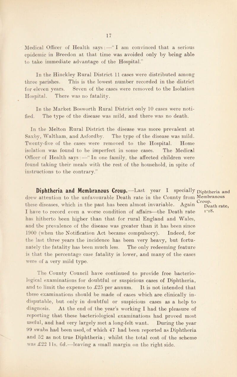 Medical Officer of Health says : —I am convinced that a serious epidemic in Breedon at that time was avoided only by being able to take immediate advantage of the Hospital.” In the Hinckley Rural District 11 cases were distributed among three parishes. This is the lowest number recorded in the district for eleven years. Seven of the cases were removed to the Isolation Hospital. There was no fatality. In the Market Bosworth Rural District only 10 cases were noti¬ fied. The type of the disease was mild, and there was no death. In the Melton Rural District the disease was more prevalent at Saxby, Waltham, and Asfordby. The type of the disease was mild. Twenty-five of the cases were removed to the Hospital. Home isolation was found to be imperfect in some cases. The Medical Officer of Health says : —■“ In one family, the affected children were found taking their meals with the rest of the household, in spite of instructions to the contrary.” Diphtheria and Membranous Croup.—Last year I specially Diphtheria and drew attention to the unfavourable Death rate in the County from Membranous these diseases, which in the past has been almost invariable. Again ^r°Death rate, I have to record even a worse condition of affairs—the Death rate i’iS. has hitherto been higher than that for rural England and Wales, and the prevalence of the disease was greater than it has been since 1900 (when the Notification Act became compulsory). Indeed, for the last three years the incidence has been very heavy, but fortu¬ nately the fatality has been much less. The only redeeming feature is that the percentage case fatality is lower, and many of the cases were of a very mild type. The County Council have continued to provide free bacterio¬ logical examinations for doubtful or suspicious cases of Diphtheria, and to limit the expense to <£25 per annum. It is not intended that these examinations should be made of cases which are clinically in¬ disputable, but only in doubtful or suspicious cases as a help to diagnosis. At the end of the year’s working I had the pleasure of reporting that these bacteriological examinations had proved most useful, and had very largely met a long-felt want. During the year 99 swabs had been used, of which 47 had been reported as Diphtheria and 52 as not true Diphtheria; whilst the total cost of the scheme was £22 11s. 6d.—leaving a small margin on the right side.