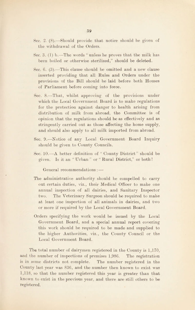 Sec. 2. (8).—Should provide that notice should be given of the withdrawal of the Orders. Sec. 3. (1) b.—The words “ unless he proves that the milk has been boiled or otherwise sterilized,” should be deleted. Sec. 6. (3).-—This, clause should be omitted and a new clause inserted providing that all Rules and Orders under the provisions of the Bill should be laid before both Houses of Parliament before coming into force. Sec. 8.—That, whilst approving of the provisions under which the Local Government Board is to make regulations for the protection against danger to health arising from distribution of milk from abroad, the Committee is of opinion that the regulations should be as effectively and as stringently carried out as those affecting the home supply, and should also apply to all milk imported from abroad. Sec. 9.—Notice of any Local Government Board Inquiry should be given to County Councils. Sec. 10.—A better definition of “ County District ” should be given. Is it an “ Urban ” or “ Rural District,” or both? General recommendations : — The administrative authority should be compelled to carry out certain duties, viz., their Medical Officer to make one annual inspection of all dairies, and Sanitary Inspector two. The Veterinary Surgeon should be required to make at least one inspection of all animals in dairies, and two or more if required by the Local Government Board. Orders specifying the work would be issued by the Local Government Board, and a special annual report covering this work should be required to be made and supplied to the higher Authorities, viz., the County Council or the Local Government Board. The total number of dairymen registered in the County is 1,170, and the number of inspections of premises 1,986. The registration is in some districts not complete. The number registered in the County last year was 836, and the number then known to exist was 1,118, so that the number registered this year is greater than that known to exist in the previous year, and there are still others to be registered.