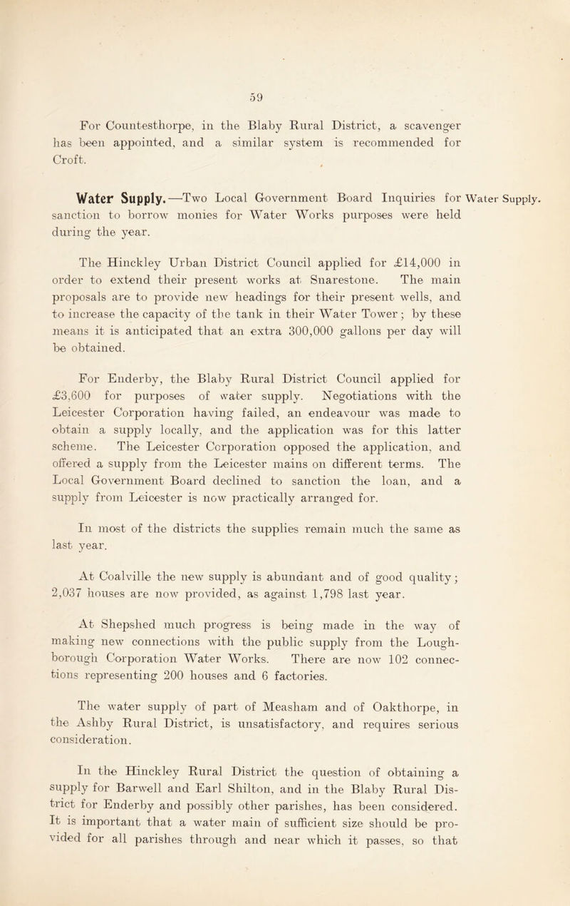 For Countesthorpe, in the Blaby Rural District, a scavenger has been appointed, and a similar system is recommended for Croft. / Water Supply.—'Two Local Government Board Inquiries for Water Supply, sanction to borrow monies for Water Works purposes were held during the year. The Hinckley Urban District Council applied for £14,000 in order to extend their present works at Snarestone, The main proposals are to provide new headings for their present wells, and to increase the capacity of the tank in their Water Tower; by these means it is anticipated that an extra 300,000 gallons per day will be obtained. For Enderby, the Blaby Rural District Council applied for £3,600 for purposes of water supply. Negotiations with the Leicester Corporation having failed, an endeavour was made to obtain a supply locally, and the application was for this latter scheme. The Leicester Corporation opposed the application, and offered a supply from the Leicester mains on different terms. The Local Government Board declined to sanction the loan, and a supply from Leicester is now practically arranged for. In most of the districts the supplies remain much the same as last year. At Coalville the new supply is abundant and of good quality; 2,037 houses are now provided, as against 1,798 last year. At Shepshed much progress is being made in the way of making new connections with the public supply from the Lough¬ borough Corporation Water Works, There are now 102 connec¬ tions representing 200 houses and 6 factories. The water supply of part of Measham and of Oakthorpe, in the Ashby Rural District, is unsatisfactory, and requires serious consideration. In the Hinckley Rural District the question of obtaining a supply for Barwell and Earl Shilton, and in the Blaby Rural Dis¬ trict for Enderby and possibly other parishes, has been considered. It is important that a water main of sufficient size should be pro¬ vided for all parishes through and near which it passes, so that