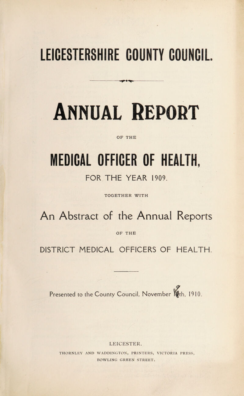 LEICESTERSHIRE COUNTY COUNCIL --- - Annual Report OF THE MEDICAL OFFICER OF HEALTH, FOR THE YEAR 1909. TOGETHER WITH An Abstract of the Annual Reports OF THE DISTRICT MEDICAL OFFICERS OF HEALTH. Presented to the County Council, November |th, 1910, LEICESTER. THORNLEY AND WADDINGTON, PRINTERS, VICTORIA PRESS, BOWLING GREEN STREET.