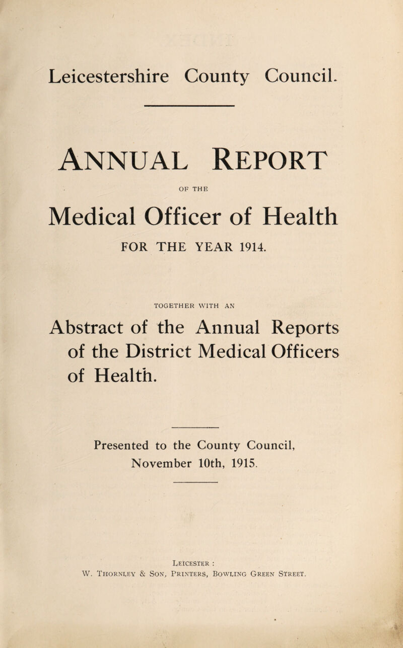 Leicestershire County Council. Annual Report OF THE Medical Officer of Health FOR THE YEAR 1914. TOGETHER WITH AN Abstract of the Annual Reports of the District Medical Officers of Health. Presented to the County Council, November 10th, 1915. Leicester : W. Thorncey & Son, Printers, Boweing Green Street.