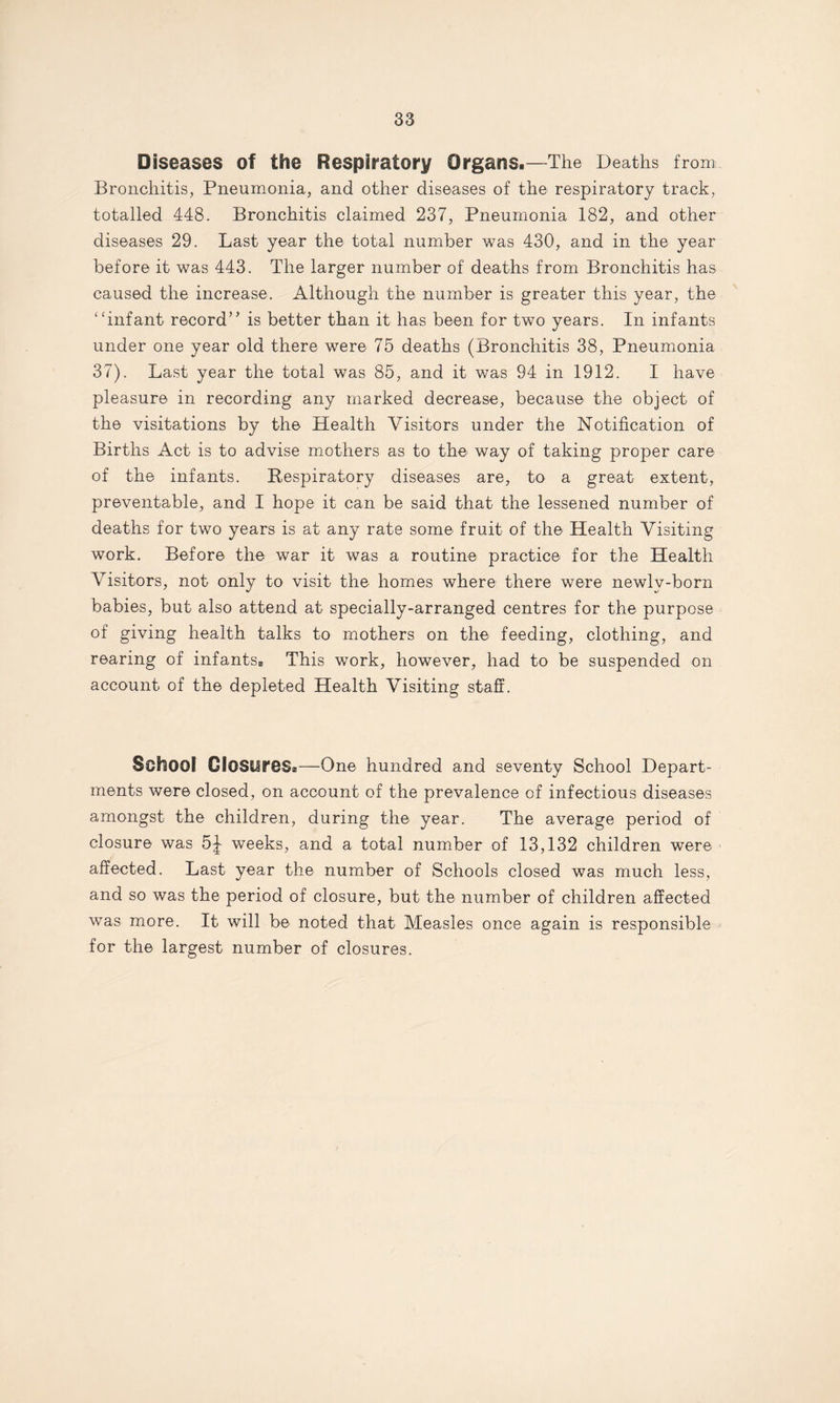 Diseases of the Respiratory Organs.—The Deaths from Bronchitis, Pneumonia, and other diseases of the respiratory track, totalled 448. Bronchitis claimed 237, Pneumonia 182, and other diseases 29. Last year the total number was 430, and in the year before it was 443. The larger number of deaths from Bronchitis has caused the increase. Although the number is greater this year, the ‘‘infant record” is better than it has been for two years. In infants under one year old there were 75 deaths (Bronchitis 38, Pneumonia 37). Last year the total was 85, and it was 94 in 1912. I have pleasure in recording any marked decrease, because the object of the visitations by the Health Visitors under the Notification of Births Act is to advise mothers as to the way of taking proper care of the infants. Respiratory diseases are, to a great extent, preventable, and I hope it can be said that the lessened number of deaths for two years is at any rate some fruit of the Health Visiting work. Before the war it was a routine practice for the Health Visitors, not only to visit the homes where there were newlv-born babies, but also attend at specially-arranged centres for the purpose of giving health talks to mothers on the feeding, clothing, and rearing of infants® This work, however, had to be suspended on account of the depleted Health Visiting staff. School Closures.—One hundred and seventy School Depart¬ ments were closed, on account of the prevalence of infectious diseases amongst the children, during the year. The average period of closure was 5^ weeks, and a total number of 13,132 children were affected. Last year the number of Schools closed was much less, and so was the period of closure, but the number of children affected was more. It will be noted that Measles once again is responsible for the largest number of closures.