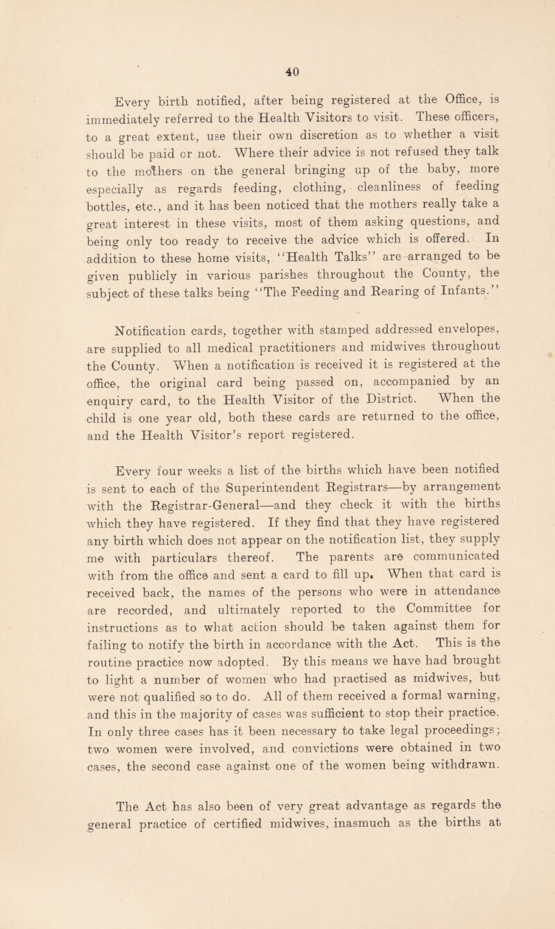 Every birth notified, after being registered at the Office, is immediately referred to the Health Visitors to visit. These officers, to a great extent, use their own discretion as to whether a visit should be paid or not. Where their advice is not refused they talk to the mothers on the general bringing up of the baby, more especially as regards feeding, clothing, cleanliness of feeding bottles, etc., and it has been noticed that the mothers really take a great interest in these visits, most of them asking questions, and being only too ready to receive the advice which is offered. In addition to these home visits, “Health Talks” are arranged to be given publicly in various parishes throughout the County, the subject of these talks being “The Feeding and Rearing of Infants.” Notification cards, together with stamped addressed envelopes, are supplied to all medical practitioners and midwives throughout the County. When a notification is received it is registered at the office, the original card being passed on, accompanied by an enquiry card, to the Health Visitor of the District. When the child is one year old, both these cards are returned to the office, and the Health Visitor’s report registered. Every four weeks a list of the births which have been notified is sent to each of the Superintendent Registrars—by arrangement with the Registrar-General—and they check it with the births which they have registered. If they find that they have registered any birth which does not appear on the notification list, they supply me with particulars thereof. The parents are communicated with from the office and sent a card to fill up* When that card is received back, the names of the persons who were in attendance are recorded, and ultimately reported to the Committee for instructions as to what action should be taken against them for failing to notify the birth in accordance with the Act. This is the routine practice now adopted. By this means we have had brought to light a number of women who had practised as midwives, but were not qualified so to do. All of them received a formal warning, and this in the majority of cases was sufficient to stop their practice. In only three cases lias it been necessary to take legal proceedings; two women were involved, and convictions were obtained in two cases, the second case against one of the women being withdrawn. The Act has also been of very great advantage as regards the general practice of certified midwives, inasmuch as the births at