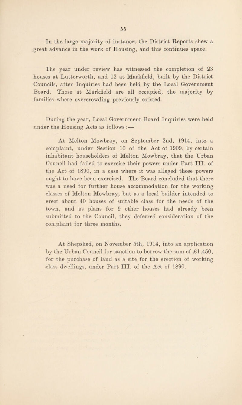 In the large majority of instances the District Reports shew a great advance in the work of Housing, and this continues apace. The year under review has witnessed the completion of 23 houses at Lutterworth, and 12 at Markfield, built by the District Councils, after Inquiries had been held by the Local Government Board. Those at Markfield are all occupied, the majority by families where overcrowding previously existed. During the year, Local Government Board Inquiries were held under the Housing Acts as follows: — At Melton Mowbray, on September 2nd, 1914, into a complaint, under Section 10 of the Act of 1909, by certain inhabitant householders of Melton Mowbray, that the Urban Council had failed to exercise their powers under Part III. of the Act of 1890, in a case where it was alleged those powers ought to have been exercised. The Board concluded that there was a need for further house accommodation for the working classes of Melton Mowbray, but as a local builder intended to erect about 40 houses of suitable class for the needs of the town, and as plans for 9 other houses had already been submitted to the Council, they deferred consideration of the complaint for three months. At Shepshed, on November 5th, 1914, into an application by the Urban Council for sanction to borrow the sum of <£1,450, for the purchase of land as a site for the erection of working •class dwellings, under Part III. of the Act of 1890.