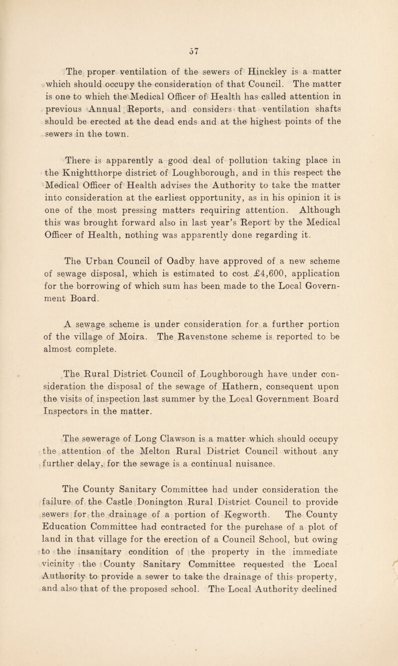 The proper ventilation of the sewers of Hinckley is a matter which should occupy the consideration of that Council. The matter is one to which the Medical Officer of Health has called attention in previous Annual Reports, and considers that ventilation shafts should be erected at the dead ends and at the highest points of the sewers in the town. There is apparently a good deal of pollution taking place in the Knightthorpe district of Loughborough, and in this respect the Medical Officer of Health advises the Authority to take the matter into consideration at the earliest opportunity, as in his opinion it is one of the most pressing matters requiring attention. Although this was brought forward also in last year’s Report by the Medical Officer of Health, nothing was apparently done regarding it. The Urban Council of Oadby have approved of a new scheme of sewage disposal, which is estimated to cost £4,600, application for the borrowing of which sum has been made to the Local Govern¬ ment Board. A sewage scheme is under consideration for a further portion of the village of Moira. The Ravenstone scheme is reported to be almost complete. The Rural District Council of Loughborough have under con¬ sideration the disposal of the sewage of Hathern, consequent upon the visits of inspection last summer by the Local Government Board Inspectors in the matter. The sewerage of Long Clawson is a matter which should occupy the attention of the Melton Rural District Council without any further delay, for the sewage is a continual nuisance. The County Sanitary Committee had under consideration the failure of the Castle Donington Rural District Council to provide sewers for the drainage of a portion of Kegworth. The County Education Committee had contracted for the purchase of a plot of land in that village for the erection of a Council School, but owing to the insanitary condition of the property in the immediate vicinity the County Sanitary Committee requested the Local Authority to provide a sewer to take the drainage of this property, and also that of the proposed school. The Local Authority declined