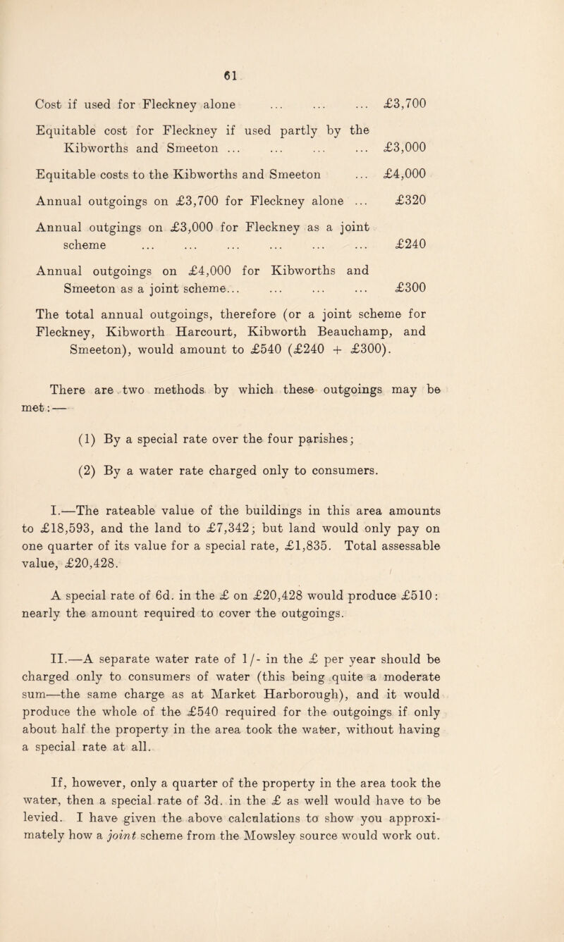 Cost if used for Fleckney alone ... ... ... £3,700 Equitable cost for Fleckney if used partly by the Kibworths and Smeeton ... ... ... ... £3,000 Equitable costs to the Kibworths and Smeeton ... £4,000 Annual outgoings on £3,700 for Fleckney alone ... £320 Annual outgings on £3,000 for Fleckney as a joint scheme ... ... ... ... ... ... £240 Annual outgoings on £4,000 for Kibworths and Smeeton as a joint scheme... ... ... ... £300 The total annual outgoings, therefore (or a joint scheme for Fleckney, Kibworth Harcourt, Kibworth Beauchamp, and Smeeton), would amount to £540 (£240 + £300). There are two methods by which these outgoings may be met: — (1) By a special rate over the four parishes; (2) By a water rate charged only to consumers. I.—The rateable value of the buildings in this area amounts to £18,593, and the land to £7,342; but land would only pay on one quarter of its value for a special rate, £1,835. Total assessable value, £20,428. A special rate of 6d. in the £ on £20,428 would produce £510: nearly the amount required to cover the outgoings. II.—A separate water rate of 1/- in the £ per year should be charged only to consumers of water (this being quite a moderate sum—the same charge as at Market Harborough), and it would produce the whole of the £540 required for the outgoings if only about half the property in the area took the water, without having a special rate at all. If, however, only a quarter of the property in the area took the water, then a special rate of 3d. in the £ as well would have to be levied. I have given the above calculations to show you approxi¬ mately how a joint scheme from the Mowsley source would work out.