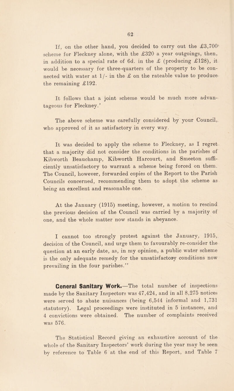 If, on the other hand, you decided to carry out the <£3,700’ scheme for Fleckney alone, with the £320 a year outgoings, then, in addition to a special rate of 6d. in the £ (producing £128), it would be necessary for three-quarters of the property to be con¬ nected with water at 1/- in the £ on the rateable value to produce the remaining £192. It follows that a joint scheme would be much more advan¬ tageous for Fleckney/ The above scheme was carefully considered by your Council, who approved of it as satisfactory in every way. It was decided to apply the scheme to Fleckney, as I regret that a majority did not consider the conditions in the parishes of Kibworth Beauchamp, Kibworth Harcourt, and Smeeton suffi¬ ciently unsatisfactory to warrant a scheme being forced on them. The Council, however, forwarded copies of the Report to the Parish Councils concerned, recommending them to adopt the scheme as being an excellent and reasonable one. At the January (1915) meeting, however, a motion to rescind the previous decision of the Council was carried by a majority of one, and the whole matter now stands in abeyance. I cannot too strongly protest against the January, 1915, decision of the Council, and urge them to favourably re-consider the question at an early date, as, in my opinion, a public water scheme is the only adequate remedy for the unsatisfactory conditions now prevailing in the four parishes.” General Sanitary Work.—The total number of inspections made by the Sanitary Inspectors was 47,424, and in all 8,275 notices were served to abate nuisances (being 6,544 informal and 1,731 statutory). Legal proceedings were instituted in 5 instances, and 4 convictions were obtained. The number of complaints received was 576. The Statistical Record giving an exhaustive account of the whole of the Sanitary Inspectors’ work during the year may be seen by reference to Table 6 at the end of this Report, and Table 7