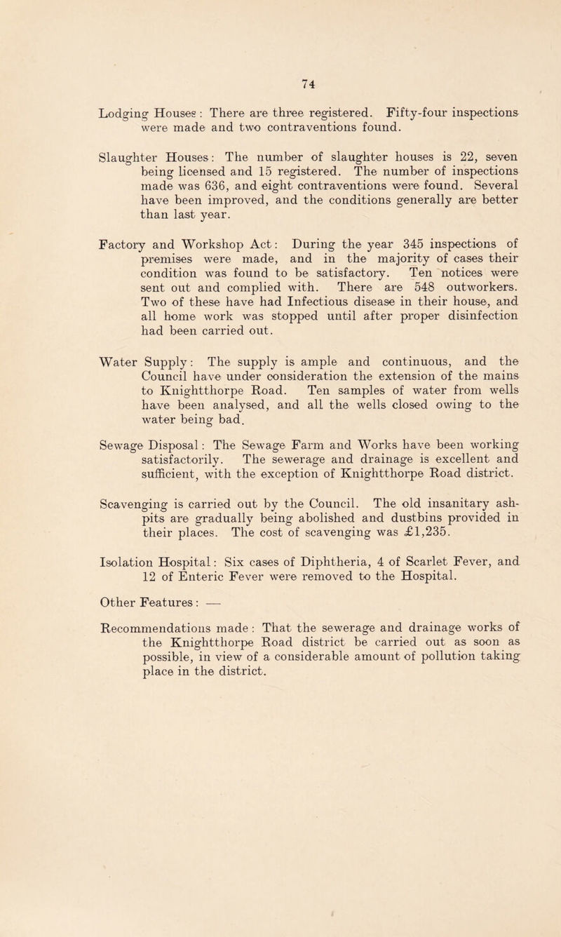 Lodging Houses : There are three registered. Fifty-four inspections were made and two contraventions found. Slaughter Houses: The number of slaughter houses is 22, seven being licensed and 15 registered. The number of inspections made was 636, and eight contraventions were found. Several have been improved, and the conditions generally are better than last year. Factory and Workshop Act: During the year 345 inspections of premises were made, and in the majority of cases their condition was found to be satisfactory. Ten notices were sent out and complied with. There are 548 outworkers. Two of these have had Infectious disease in their house, and all home work was stopped until after proper disinfection had been carried out. Water Supply: The supply is ample and continuous, and the Council have under consideration the extension of the mains to Knightthorpe Road. Ten samples of water from wells have been analysed, and all the wells closed owing to the water being bad. Sewage Disposal: The Sewage Farm and Works have been working satisfactorily. The sewerage and drainage is excellent and sufficient, with the exception of Knightthorpe Road district. Scavenging is carried out by the Council. The old insanitary ash¬ pits are gradually being abolished and dustbins provided in their places. The cost of scavenging was £1,235. Isolation Hospital: Six cases of Diphtheria, 4 of Scarlet Fever, and 12 of Enteric Fever were removed to the Hospital. Other Features: — Recommendations made : That the sewerage and drainage works of the Knightthorpe Road district be carried out as soon as possible, in view of a considerable amount of pollution taking place in the district.