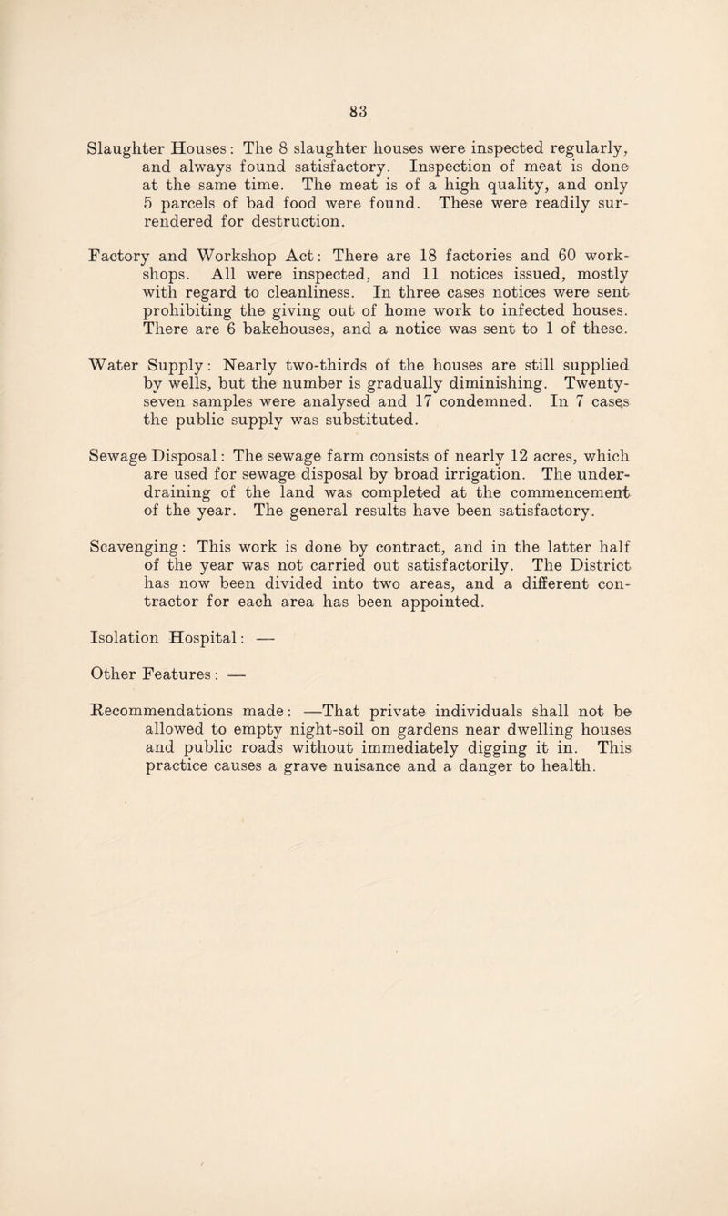 Slaughter Houses: The 8 slaughter houses were inspected regularly, and always found satisfactory. Inspection of meat is done at the same time. The meat is of a high quality, and only 5 parcels of bad food were found. These were readily sur¬ rendered for destruction. Factory and Workshop Act: There are 18 factories and 60 work¬ shops. All were inspected, and 11 notices issued, mostly with regard to cleanliness. In three cases notices were sent prohibiting the giving out of home work to infected houses. There are 6 bakehouses, and a notice was sent to 1 of these. Water Supply: Nearly two-thirds of the houses are still supplied by wells, but the number is gradually diminishing. Twenty- seven samples were analysed and 17 condemned. In 7 cases the public supply was substituted. Sewage Disposal: The sewage farm consists of nearly 12 acres, which are used for sewage disposal by broad irrigation. The under¬ draining of the land was completed at the commencement of the year. The general results have been satisfactory. Scavenging: This work is done by contract, and in the latter half of the year was not carried out satisfactorily. The District has now been divided into two areas, and a different con¬ tractor for each area has been appointed. Isolation Hospital: — Other Features: — Recommendations made: —That private individuals shall not be allowed to empty night-soil on gardens near dwelling houses and public roads without immediately digging it in. This practice causes a grave nuisance and a danger to health.