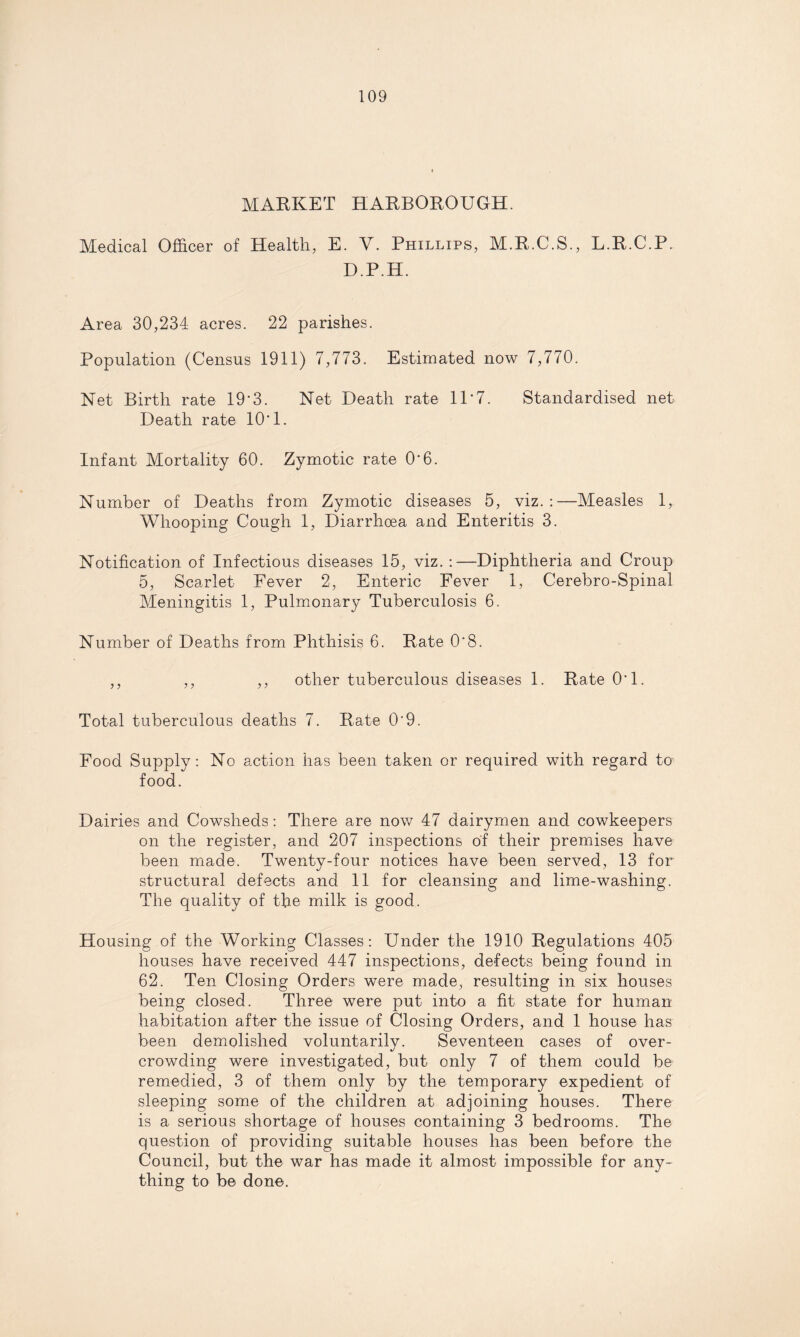 MARKET HARBOROUGH. Medical Officer of Health, E. Y. Phillips, M.R.C.S., L.R.C.P. D.P.H. Area 30,234 acres. 22 parishes. Population (Census 1911) 7,773. Estimated now 7,770. Net Birth rate 19*3. Net Death rate 11*7. Standardised net Death rate 10*1. Infant Mortality 60. Zymotic rate 0*6. Number of Deaths from Zymotic diseases 5, viz.:—Measles 1, Whooping Cough 1, Diarrhoea and Enteritis 3. Notification of Infectious diseases 15, viz.:—Diphtheria and Croup 5, Scarlet Fever 2, Enteric Fever 1, Cerebro-Spinal Meningitis 1, Pulmonary Tuberculosis 6. Number of Deaths from Phthisis 6. Rate 0‘8. ,, ,, ,, other tuberculous diseases 1. Rate 0*1. Total tuberculous deaths 7. Rate 0’9. Food Supply: No action has been taken or required with regard to food. Dairies and Cowsheds: There are now 47 dairymen and cowkeepers on the register, and 207 inspections of their premises have been made. Twenty-four notices have been served, 13 for structural defects and 11 for cleansing and lime-washing. The quality of the milk is good. Housing of the Working Classes: Under the 1910 Regulations 405 houses have received 447 inspections, defects being found in 62. Ten Closing Orders were made, resulting in six houses being closed. Three were put into a fit state for human habitation after the issue of Closing Orders, and 1 house has been demolished voluntarily. Seventeen cases of over¬ crowding were investigated, but only 7 of them could be remedied, 3 of them only by the temporary expedient of sleeping some of the children at adjoining houses. There is a serious shortage of houses containing 3 bedrooms. The question of providing suitable houses has been before the Council, but the war has made it almost impossible for any¬ thing to be done.