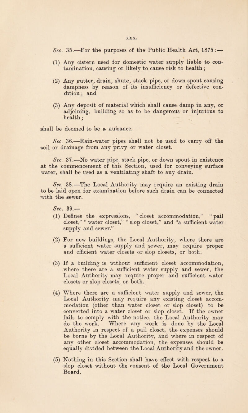 Sec. 35.—For the purposes of the Public Health Act, 1875: — (1) Any cistern used for domestic water supply liable to con¬ tamination, causing or likely to cause risk to health; (2) Any gutter, drain, shute, stack pipe, or down spout causing dampness by reason of its insufficiency or defective con¬ dition ; and (3) Any deposit of material which shall cause damp in any, or adjoining, building so as to be dangerous or injurious to health; shall be deemed to be a nuisance. Sec. 36.—Rain-water pipes shall not be used to carry off the soil or drainage from any privy or water closet. Sec. 37.—-No water pipe, stack pipe, or down spout in existence at the commencement of this Section, used for conveying surface water, shall be used as a ventilating shaft to any drain. Sec. 38.—The Local Authority may require an existing drain to be laid open for examination before such drain can be connected with the sewer. Sec. 39/—- (1) Defines the expressions, “ closet accommodation/’ “ pail closet,” “ water closet,” “ slop closet,” and “a sufficient water supply and sewer.” (2) For new buildings, the Local Authority, where there are a sufficient water supply and sewer, may require proper and efficient water closets or slop closets, or both. (3) If a building is without sufficient closet accommodation, where there are a sufficient water supply and sewer, the Local Authority may require proper and sufficient water closets or slop closets, or both. (4) Where there are a sufficient water supply and sewer, the Local Authority may require any existing closet accom¬ modation (other than water closet or slop closet) to be converted into a water closet or slop closet. If the owner fails to comply with the notice, the Local Authority may do the work. Where any work is done by the Local Authority in respect of a pail closet, the expenses should be borne by the Local Authority, and where in respect of any other closet accommodation, the expenses should be equally divided between the Local Authority and the owner. (5) Nothing in this Section shall have effect with respect to a slop closet without the consent of the Local Government Board.