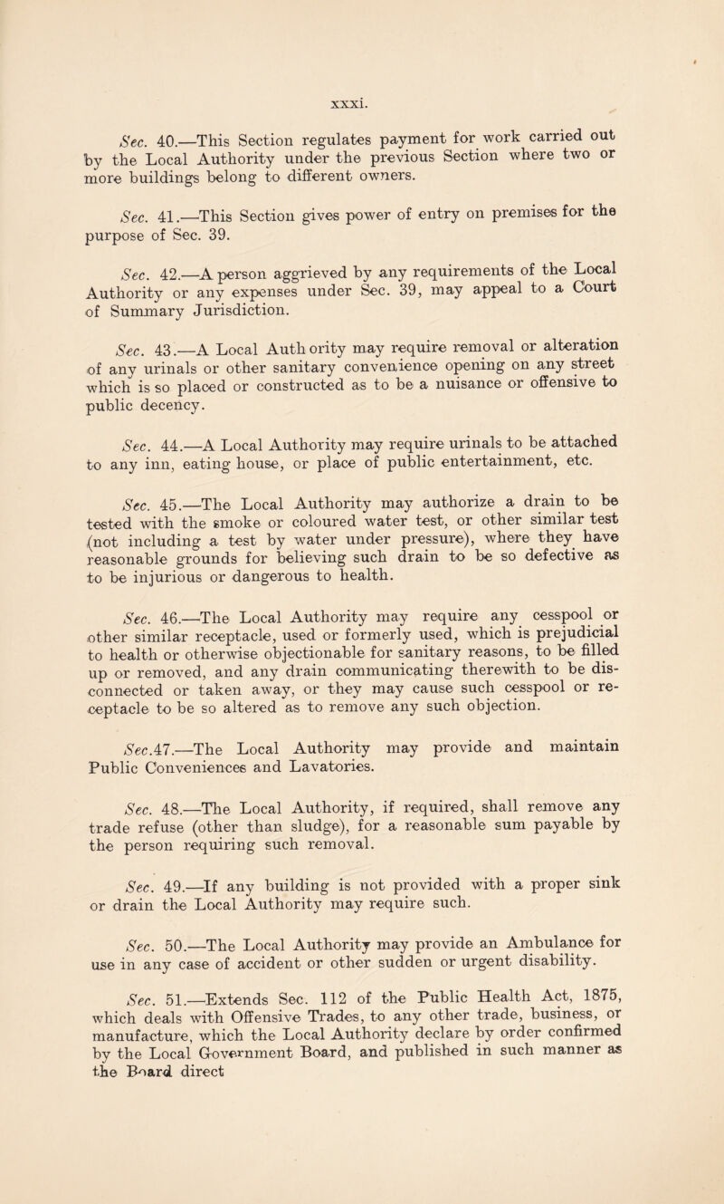 Sec. 40.—This Section regulates payment for work carried out by the Local Authority under the previous Section where two or more buildings belong to different owners. Sec. 41.—This Section gives power of entry on premises for the purpose of Sec. 39. Sec. 42.—A person aggrieved by any requirements of the Local Authority or any expenses under Sec. 39, may appeal to a Court of Summary Jurisdiction. Sec. 43.—A Local Auth ority may require removal or alteration of any urinals or other sanitary convenience opening on any street which is so placed or constructed as to be a nuisance or offensive to public decency. Sec. 44.—A Local Authority may require urinals to be attached to any inn, eating house, or place of public entertainment, etc. Sec. 45.—The Local Authority may authorize a drain to be tested with the smoke or coloured water test, or other similar test (not including a test by water under pressure), where they have reasonable grounds for believing such drain to be so defective as to be injurious or dangerous to health. Sec. 46.—The Local Authority may require any cesspool or other similar receptacle, used or formerly used, which is prejudicial to health or otherwise objectionable for sanitary reasons, to be filled up or removed, and any drain communicating therewith to be dis¬ connected or taken away, or they may cause such cesspool or re¬ ceptacle to be so altered as to remove any such objection. SecAl.—The Local Authority may provide and maintain Public Conveniences and Lavatories. Sec. 48.—The Local Authority, if required, shall remove any trade refuse (other than sludge), for a reasonable sum payable by the person requiring such removal. Sec, 49.—If any building is not provided with a proper sink or drain the Local Authority may require such. Sec. 50.—The Local Authority may provide an Ambulance for use in any case of accident or other sudden or urgent disability. Sec. 51.—Extends Sec. 112 of the Public Health Act, 1875, which deals with Offensive Trades, to any other trade, business, or manufacture, which the Local Authority declare by order confirmed by the Local Grovernment Board, and published in such manner as the Board direct