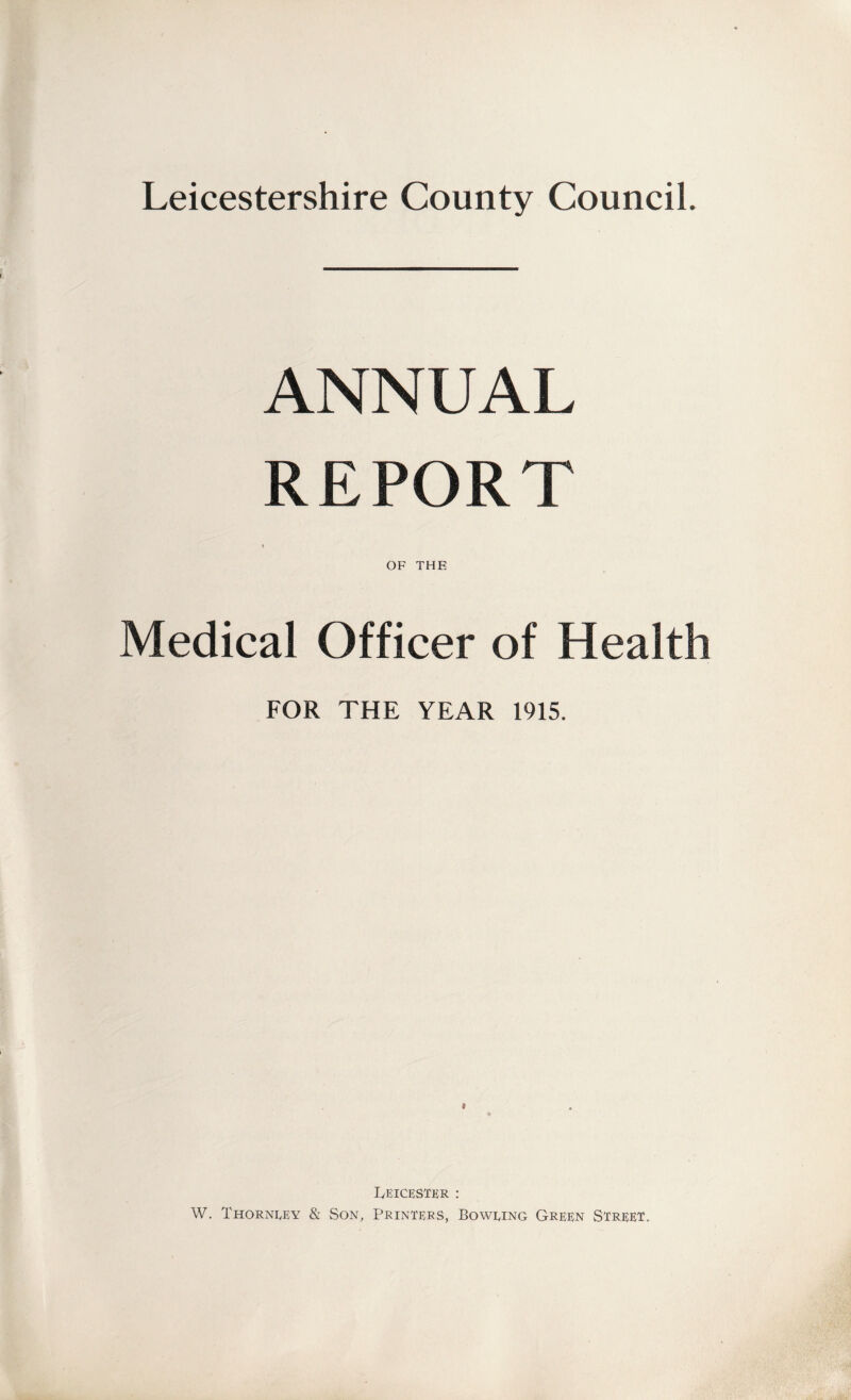 Leicestershire County Council. ANNUAL REPORT « OF THE Medical Officer of Health FOR THE YEAR 1915. » Leicester : W. Thorneey & Son, Printers, Boweing Green Street.