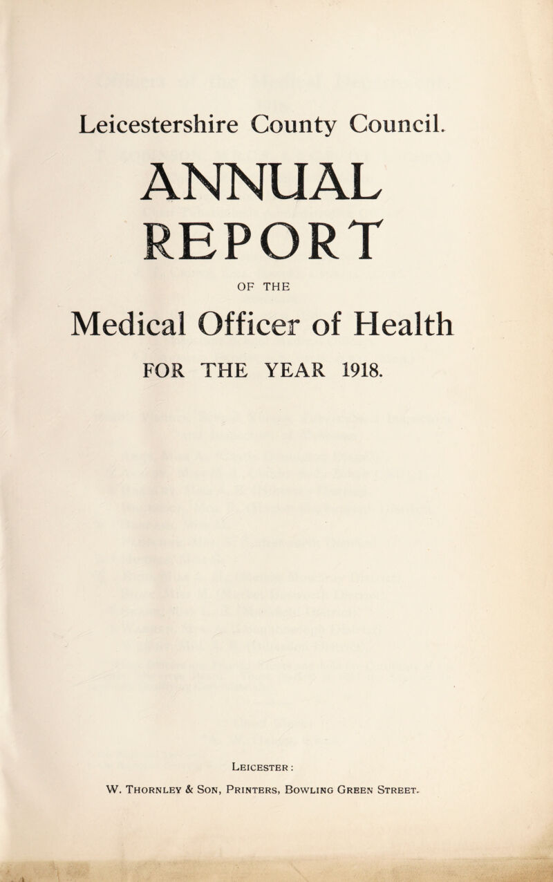 Leicestershire County Council. ANNUAL REPORT OF THE Medical Officer of Health FOR THE YEAR 1918. Leicester : W. Thornley & Son, Printers, Bowling Green Street.