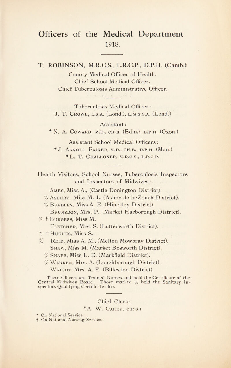 Officers of the Medical Department 1918. T. ROBINSON. M R.C.S, L.R.C.P.. D.P.H. (Camb.l County Medical Officer of Health. Chief School Medical Officer. Chief Tuberculosis Administrative Officer. Tuberculosis Medical Officer: y * , V ' . j V J. T. Crowe, l.s.a. (LondJ, l.m.s.s.a. (Lond.) Assistant: * N. A. Coward, m.d., ch.b. (Edin.), d.p.h. (Oxon.) Assistant School Medical Officers: * J. Arnold Fairer, m.d., ch.b., d.p.h. (Man.) *L. T. Challoner, M.R.C.S., L.R.C.P. Health Visitors. School Nurses, Tuberculosis Inspectors and Inspectors of Midwives: Ames, Miss A., (Castle Donington District). % Asbery, Miss M. J., (Ashby-de-la-Zouch District). % Bradley, Miss A. E. (Hinckley District). Brunsdon, Mrs. P., (Market Harborough District). % f Burgess, Miss M. Fletcher, Mrs. S. (Lutterworth District). % t Hughes, Miss S. % Reid, Miss A. M., (Melton Mowbray District). Shaw, Miss M. (Market Bosworth District). % Snape, Miss L. E. (Markfield District). % Warren, Mrs. A. (Loughborough District). Wright, Mrs. A. E. (Billesdon District). These Officers are Trained Nurses and hold the Certificate of the Central Midwives Board. Those marked % hold the Sanitary In¬ spectors Qualifying Certificate also. Chief Clerk: *A. W. Oakey, c.r.s.i. * On National Service, f On National Nursing- Service.