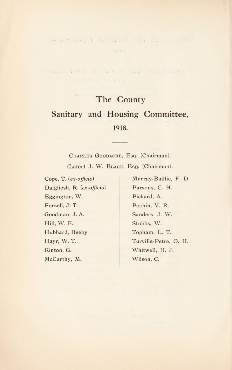 / The County Sanitary and Housing Committee, 1918. Charles Goodacre, Esq. (Chairman). (Later) J. W. Black, Esq. (Chairman). Cope, T. (ex-officio) Dalgliesh, R. (ex-officio) Eggington, W. Forsell, J. T. Goodman, J. A. Hill, W. F. Hubbard, Beeby Hayr, W. T. Kinton, G. McCarthy, M. Murray-Baillie, F. D. Parsons, C. H. Pickard, A. Pochin, V. R. Sanders, J. W. Stubbs, W. Topham, L. T. Turville-Petre, O. H. Whitwell, H. J. Wilson, C.