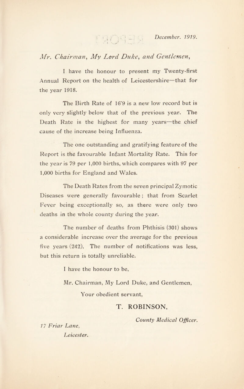 December. 1919. ’ \i i \ k 4 Mr. Chairman, J/y Lord Duke, and Gentlemen, I have the honour to present my Twenty-first Annual Report on the health of Leicestershire—that for the year 1918. The Birth Rate of 16*9 is a new low record but is only very slightly below that of the previous year. The Death Rate is the highest for many years—the chief cause of the increase being Influenza. The one outstanding and gratifying feature of the Report is the favourable Infant Mortality Rate. This for the year is 79 per 1,000 births, which compares with 97 per 1,000 births for England and Wales. The Death Rates from the seven principal Zymotic Diseases were generally favourable; that from Scarlet Fever being exceptionally so, as there were only two deaths in the whole county during the year. The number of deaths from Phthisis (301) shows a considerable increase over the average for the previous five years (242), The number of notifications was less, but this return is totally unreliable. I have the honour to be, Mr, Chairman, My Lord Duke, and Gentlemen, Your obedient servant, T. ROBINSON, 17 Friar Lane, County Medical Officer. Leicester.