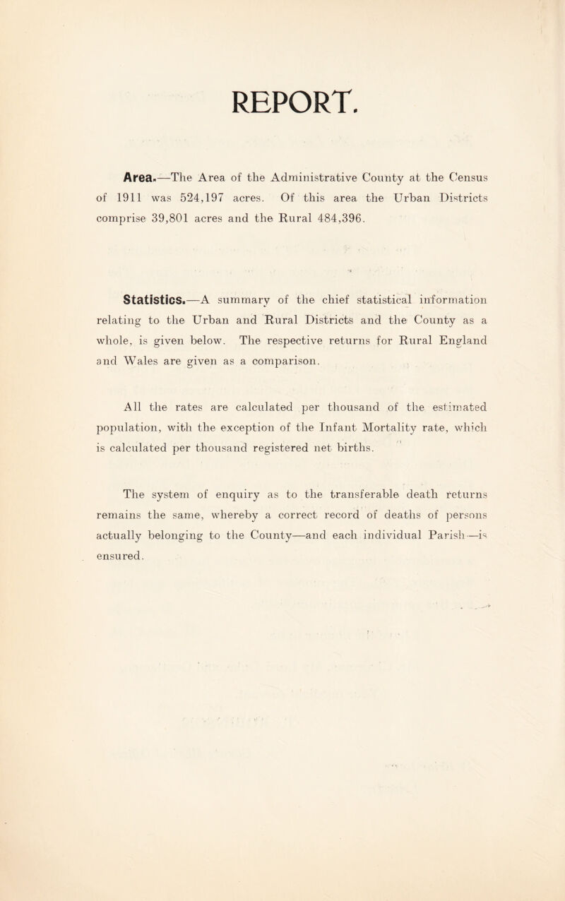 REPORT. Area*-—The Area of the Administrative County at the Census of 1911 was 524,19” acres. Of this area the Urban Districts comprise 39,801 acres and the Rural 484,396. Statistics.—A summary of the chief statistical information relating to the Urban and Rural Districts and the County as a whole, is given below. The respective returns for Rural England and Wales are given as a comparison. All the rates are calculated per thousand of the estimated population, with the exception of the Infant Mortality rate, which is calculated per thousand registered net births. The system of enquiry as to the transferable death returns remains the same, whereby a correct record of deaths of persons actually belonging to the County—and each individual Parish—is ensured.