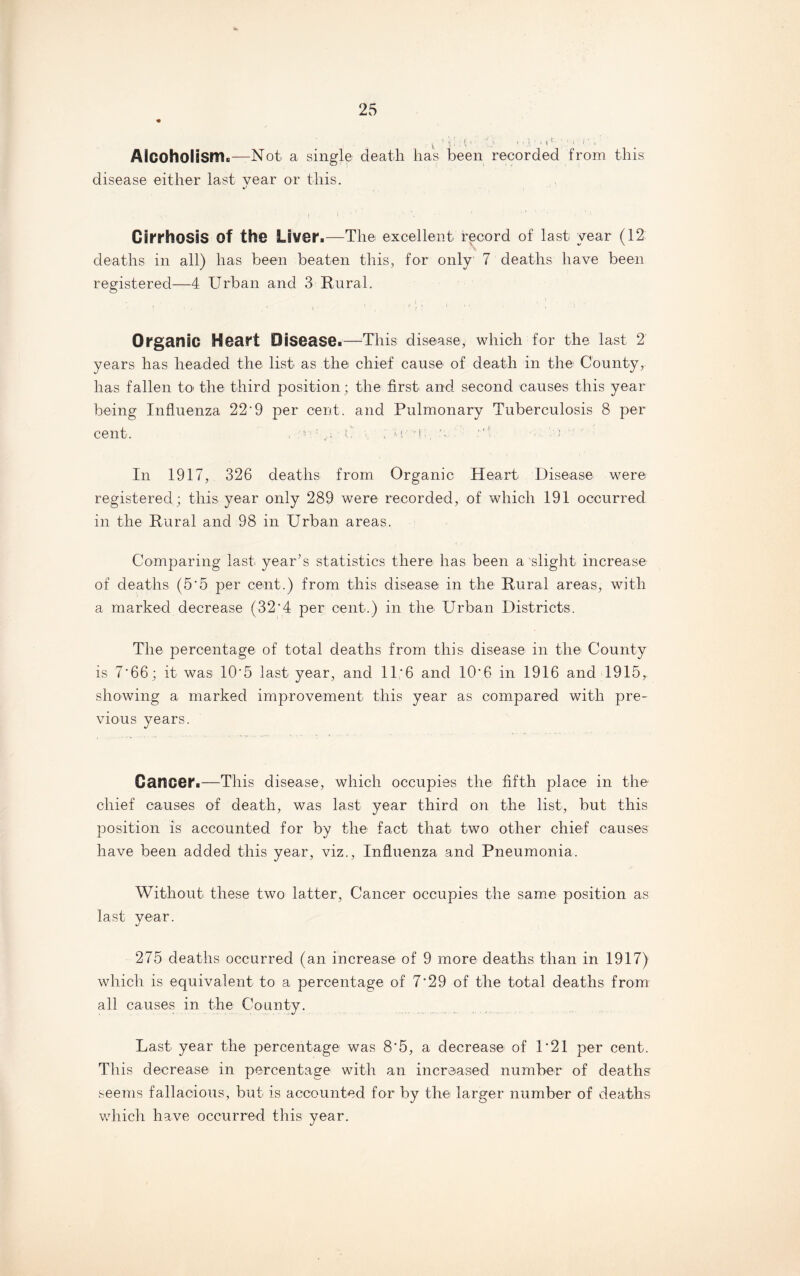 i '1. i • - ■ .*1 m r- 1 r1 ■ C • Alcoholism.—Not a single death has been recorded from this disease either last year or this. / I ’ ' > ' ’ 1 • ' Cirrhosis Of the Liver.—The excellent record of last year (12 deaths in all) has been beaten this, for only 7 deaths have been registered—4 Urban and 3 Rural. Organic Heart Disease.—This disease, which for the last 2 years has headed the list as the chief cause of death in the County, has fallen to* the third position; the first and second causes this year being Influenza 22'9 per cent, and Pulmonary Tuberculosis 8 per cent. t ; U a , '• a In 1917, 326 deaths from Organic Heart Disease were* registered; this year only 289 were recorded, of which 191 occurred in the Rural and 98 in Urban areas. Comparing last year’s statistics there has been a slight increase of deaths (5*5 per cent.) from this disease in the Rural areas, with a marked decrease (32'4 per cent.) in the Urban Districts. The percentage of total deaths from this disease in the County is 7*66; it was 10*5 last year, and 11*6 and 10*6 in 1916 and 1915, showing a marked improvement this year as compared with pre¬ vious years. Cancer.—This disease, which occupies the fifth place in the chief causes of death, was last year third on the list, but this position is accounted for by the fact that two other chief causes have been added this year, viz., Influenza and Pneumonia. Without these two latter, Cancer occupies the same position as last year. 275 deaths occurred (an increase of 9 more deaths than in 1917) which is equivalent to a percentage of 7*29 of the total deaths from all causes in the County. Last year the percentage was 8'5, a decrease of 1*21 per cent*. This decrease in percentage with an increased number of deaths seems fallacious, but is accounted for by the larger number of deaths which have occurred this year.