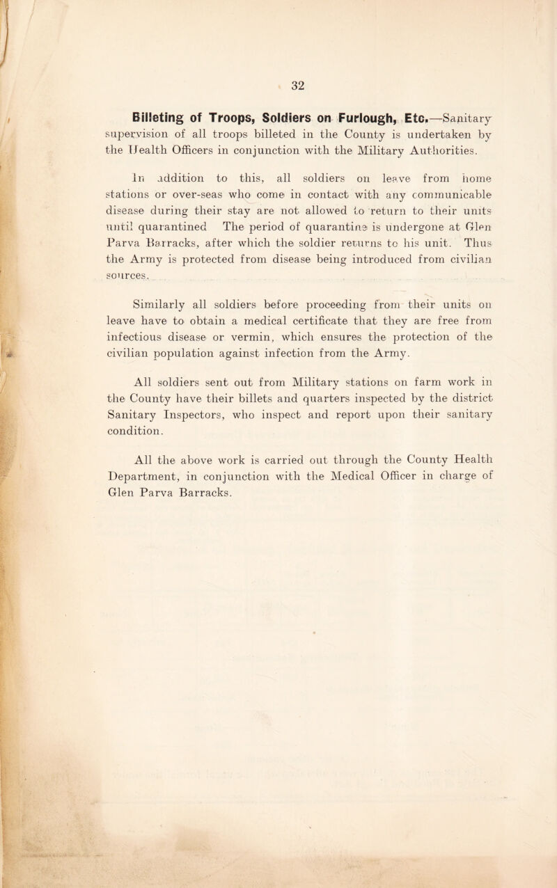 Billeting of Troops, Soldiers on Furlough, Etc,—Sapitary supervision of all troops billeted in tlie County is undertaken by the Health Officers in conjunction with the Military Authorities. In addition to this, all soldiers on leave from home stations or over-seas who come in contact with any communicable disease during their stay are not allowed to return to their units until quarantined The period of quarantine is undergone at Glen Parva Barracks, after which the soldier ret/urns to his unit. Thus the Army is protected from disease being introduced from civilian sources. Similarly all soldiers before proceeding from their units on leave have to obtain a medical certificate that they are free from infectious disease or vermin, which ensures the protection of the civilian population against infection from the Army. All soldiers sent out from Military stations on farm work in the County have their billets and quarters inspected by the district Sanitary Inspectors, who inspect and report upon their sanitary condition. All the above work is carried out through the County Health Department, in conjunction with the Medical Officer in charge of Glen Parva Barracks.