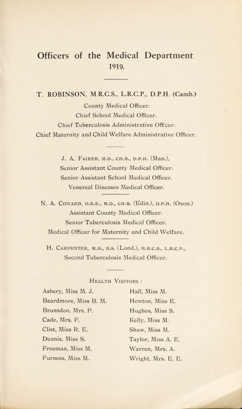 Officers of the Medical Department 1919. T. ROBINSON, M R.C.S., L.R.C.P., D.P.H. (Camb.) County Medical Officer. Chief School Medical Officer. Chief Tuberculosis Administrative Officer. Chief Maternity and Child Welfare Administrative Officer. J. A. Fairer, m.d., ch.b., d.p.h. (Man.), Senior Assistant County Medical Officer. Senior Assistant School Medical Officer. Venereal Diseases Medical Officer. N. A. Coward, o.b.e., m.d., ch.b. (Edin.), d.p.h. (Oxon.) Assistant County Medical Officer. Senior Tuberculosis Medical Officer. Medical Officer for Maternity and Child Welfare. H. Carpenter, m.b., b.s. (Lond.), m.r.c.s., l.r.c.p., Second Tuberculosis Medical Officer. Health Asbery, Miss M. J. Beardmore, Miss B. M. Brunsdon, Mrs. P. Cade, Mrs. F. Clist, Miss R, E. Dennis, Miss S. Freeman, Miss M. Furness, Miss M. Visitors : Hall, Miss M. Hewton, Miss E. Hughes, Miss S. Kelly. Miss M. Shaw, Miss M. Taylor, Miss A. E. Warren, Mrs. A. Wright, Mrs. E. E.