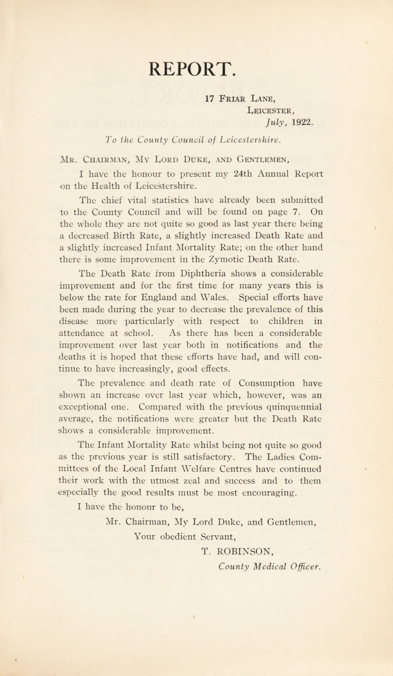 REPORT. 17 Friar Lane, Leicester, July, 1922. To the County Council of Leicestershire. Mr. Chairman, My Lord Duke, and Gentlemen, I have the honour to present my 24th Annual Report on the Health of Leicestershire. The chief vital statistics have already been submitted to the County Council and will be found on page 7. On the whole they are not quite so good as last year there being a decreased Birth Rate, a slightly increased Death Rate and a slightly increased Infant Mortality Rate; on the other hand there is some improvement in the Zymotic Death Rate. The Death Rate from Diphtheria shows a considerable improvement and for the first time for many years this is below the rate for England and Wales. Special efforts have been made during the year to decrease the prevalence of this disease more particularly with respect to children in attendance at school. As there has been a considerable improvement over last year both in notifications and the deaths it is hoped that these efforts have had, and will con¬ tinue to have increasingly, good effects. The prevalence and death rate of Consumption have shown an increase over last year which, however, was an exceptional one. Compared with the previous quinquennial average, the notifications were greater but the Death Rate shows a considerable improvement. The Infant Mortality Rate whilst being not quite so good as the previous year is still satisfactory. The Ladies Com¬ mittees of the Local Infant Welfare Centres have continued their work with the utmost zeal and success and to them especially the good results must be most encouraging. I have the honour to be, Mr. Chairman, My Lord Duke, and Gentlemen, Your obedient Servant, T. ROBINSON, County Medical Officer.