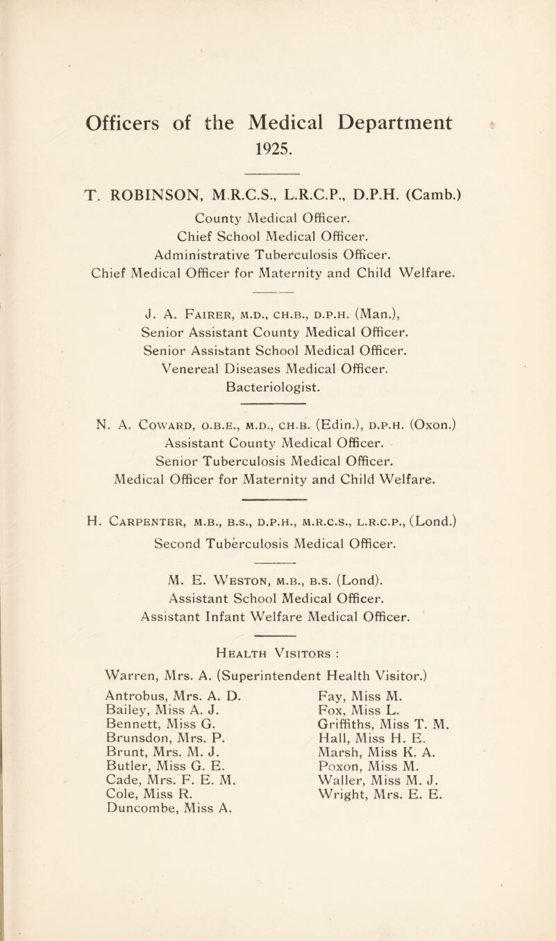 Officers of the Medical Department 1925. T. ROBINSON, M.R.C.S., L.R.C.P., D.P.H. (Camb.) County Medical Officer. Chief School Medical Officer. Administrative Tuberculosis Officer. Chief Medical Officer for Maternity and Child Welfare. J. A. Fairer, m.d., ch.b., d.p.h. (Man.), Senior Assistant County Medical Officer. Senior Assistant School Medical Officer. Venereal Diseases Medical Officer. Bacteriologist. N. A. Coward, o.b.e., m.d., ch.b. (Edin.), d.p.h. (Oxon.) Assistant County Medical Officer. Senior Tuberculosis Medical Officer. Medical Officer for Maternity and Child Welfare. H. Carpenter, m.b., b.s., d.p.h., m.r.c.s., l.r.c.p., (Lond.) Second Tuberculosis Medical Officer. M. E. Weston, m.b., b.s. (Lond). Assistant School Medical Officer. Assistant Infant Welfare Medical Officer. Health Visitors : Warren, Mrs. A. (Superintendent Health Visitor.) Antrobus, Mrs. A. D. Bailey, Miss A. J. Bennett, Miss G. Brunsdon, Mrs. P. Brunt, Mrs. M. J. Butler, Miss G. E. Cade, Mrs. F. E. M. Cole, Miss R. Duncombe, Miss A. Fay, Miss M. Fox, Miss L. Griffiths, Miss T. M, Hall, Miss H. E. Marsh, Miss K. A. Poxon, Miss M. Waller, Miss M. J. Wright, Mrs. E. E.